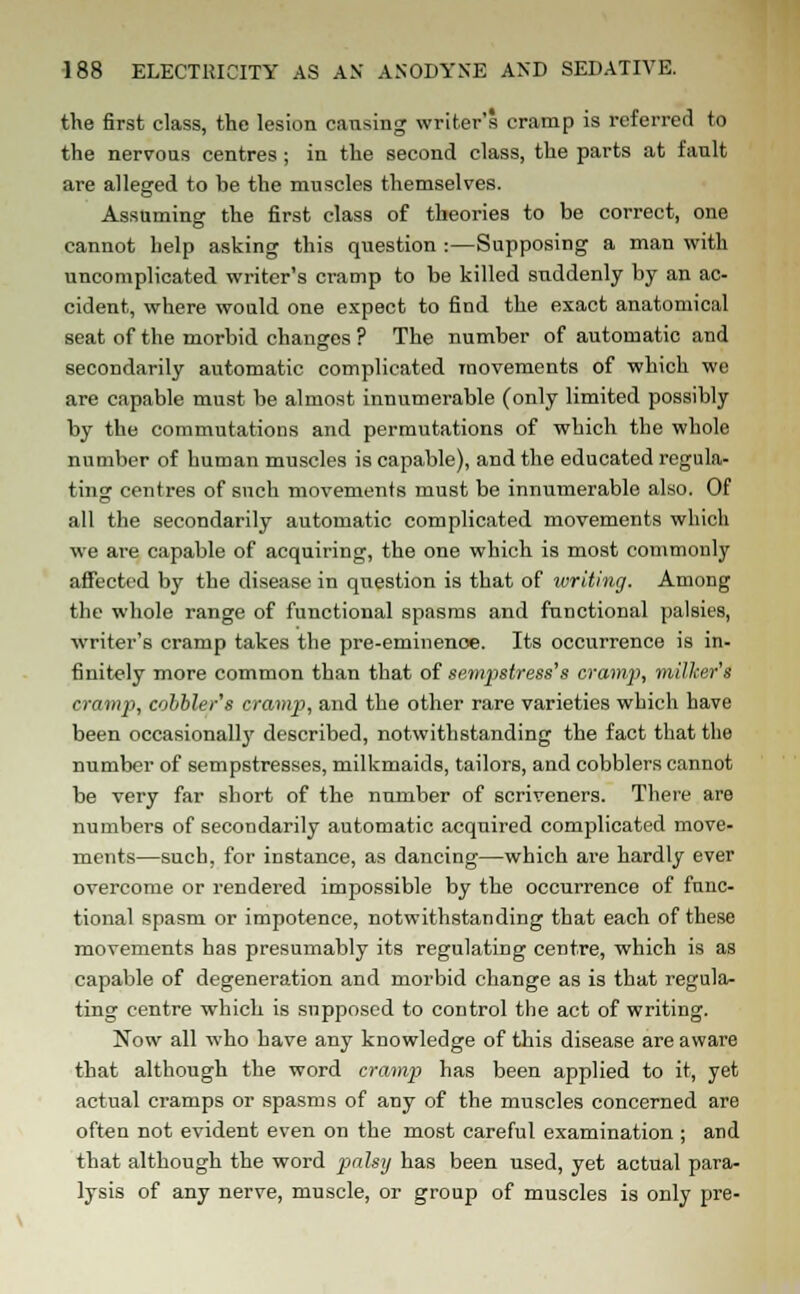 the first class, the lesion causing writer's cramp is referred to the nervous centres ; in the second class, the parts at fault are alleged to be the muscles themselves. Assuming the first class of theories to be correct, one cannot help asking this question :—Supposing a man with uncomplicated writer's cramp to be killed suddenly by an ac- cident, where would one expect to find the exact anatomical seat of the morbid changes ? The number of automatic and secondarily automatic complicated movements of which we are capable must be almost innumerable (only limited possibly by the commutations and permutations of which the whole number of human muscles is capable), and the educated regula- ting centres of snch movements must be innumerable also. Of all the secondarily automatic complicated movements which we are capable of acquiring, the one which is most commonly affected by the disease in question is that of writing. Among the whole range of functional spasms and functional palsies, writer's cramp takes the pre-eminenoe. Its occurrence is in- finitely more common than that of sempstress's cramp, milker's cramp, cobbler's cramp, and the other rare varieties which have been occasionally described, notwithstanding the fact that the number of sempstresses, milkmaids, tailors, and cobblers cannot be very far short of the number of scriveners. There are numbers of secondarily automatic acquired complicated move- ments—such, for instance, as dancing—which are hardly ever overcome or rendered impossible by the occurrence of func- tional spasm or impotence, notwithstanding that each of these movements has presumably its regulating centre, which is as capable of degeneration and morbid change as is that regula- ting centre which is supposed to control the act of writing. Now all who have any knowledge of this disease are aware that although the word cramp has been applied to it, yet actual cramps or spasms of any of the muscles concerned are often not evident even on the most careful examination ; and that although the word palsy has been used, yet actual para- lysis of any nerve, muscle, or group of muscles is only pre-