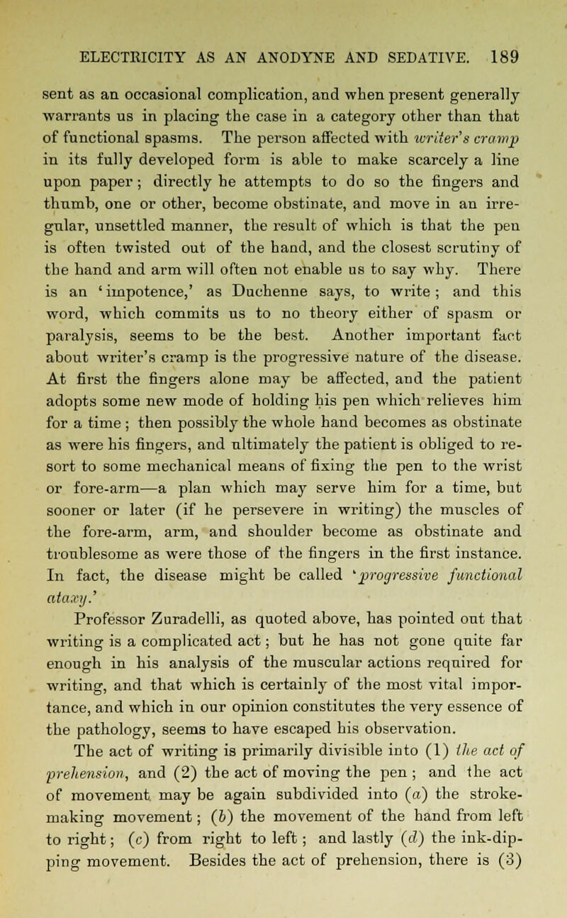 sent as an occasional complication, and when present generally warrants us in placing the case in a category other than that of functional spasms. The person affected with ivriier's cramp in its fully developed form is able to make scarcely a line upon paper ; directly he attempts to do so the fingers and thumb, one or other, become obstinate, and move in an irre- gular, unsettled manner, the result of which is that the pen is often twisted out of the hand, and the closest scrutiny of the hand and arm will often not enable us to say why. There is an 'impotence,' as Duchenne says, to write; and this word, which commits us to no theory either of spasm or paralysis, seems to be the best. Another important fact about writer's cramp is the progressive nature of the disease. At first the fingers alone may be affected, and the patient adopts some new mode of holding his pen which relieves him for a time ; then possibly the whole hand becomes as obstinate as were his fingers, and ultimately the patient is obliged to re- sort to some mechanical means of fixing the pen to the wrist or fore-arm—a plan which may serve him for a time, but sooner or later (if he persevere in writing) the muscles of the fore-arm, arm, and shoulder become as obstinate and troublesome as were those of the fingers in the first instance. In fact, the disease might be called 'progressive functional ataxy.' Professor Zuradelli, as quoted above, has pointed out that writing is a complicated act; but he has not gone quite far enough in his analysis of the muscular actions required for writing, and that which is certainly of the most vital impor- tance, and which in our opinion constitutes the very essence of the pathology, seems to have escaped his observation. The act of writing is primarily divisible into (1) the act of prehension, and (2) the act of moving the pen ; and the act of movement may be again subdivided into (a) the stroke- making movement; (6) the movement of the hand from left to right; (c) from right to left; and lastly (d) the ink-dip- ping movement. Besides the act of prehension, there is (3)