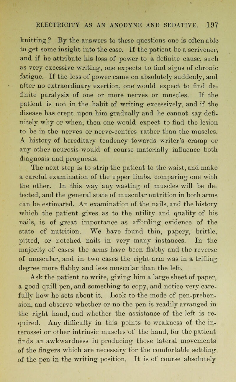 knitting? By the answers to these questions one is often able to get some insight into the case. If the patient be a scrivener, and if he attribute his loss of power to a definite cause, such as very excessive writing, one expects to find signs of chronic fatigue. If the loss of power carne on absolutely suddenly, and after no extraordinary exertion, one would expect to find de- finite paralysis of one or more nerves or muscles. If the patient is not in the habit of writing excessively, and if the disease has crept upon him gradually and he cannot say defi- nitely why or when, then one would expect to find the lesion to be in the nerves or nerve-centres rather than the muscles. A history of hereditary tendency towards writer's cramp or any other neurosis would of course materially influence both diagnosis and prognosis. The next step is to strip the patient to the waist, and make a careful examination of the upper limbs, comparing one with the other. In this way any wasting of muscles will be de- tected, and the general state of muscular nutrition in both arms can be estimated. An examination of the nails, and the history which the patient gives as to the utility and quality of his nails, is of great importance as affording evidence of the state of nutrition. We have found thin, papery, brittle, pitted, or notched nails in very many instances. In the majority of cases the arms have been flabby and the reverse of muscular, and in two cases the right arm was in a trifling degree more flabby and less muscular than the left. Ask the patient to write, giving him a large sheet of paper, a good quill pen, and something to copy, and notice very care- fully how he sets about it. Look to the mode of pen-prehen- sion, and observe whether or no the pen is readily arranged in the right hand, and whether the assistance of the left is re- quired. Any difficulty in this points to weakness of the in- terossei or other intrinsic muscles of the hand, for the patient finds an awkwardness in producing those lateral movements of the fingers which are necessary for the comfortable settling of the pen in the writing position. It is of course absolutely