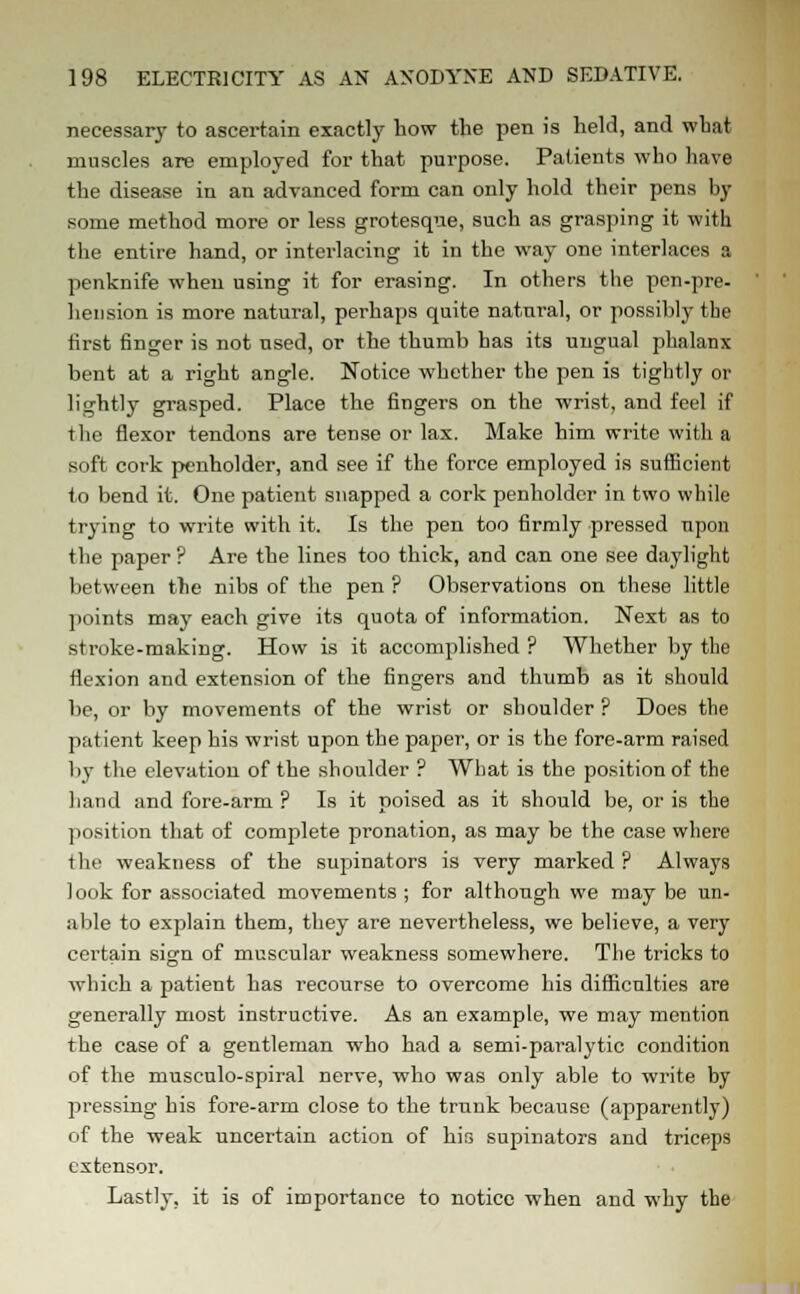 necessary to ascertain exactly how the pen is held, and what muscles are employed for that purpose. Patients who have the disease in an advanced form can only hold their pens by some method more or less grotesque, such as grasping it with the entire hand, or interlacing it in the way one interlaces a penknife when using it for erasing. In others the pen-pre- hension is more natural, perhaps quite natural, or possibly the first finger is not used, or the thumb has its ungual phalanx bent at a right angle. Notice whether the pen is tightly or lightly grasped. Place the fingers on the wrist, and feel if the flexor tendons are tense or lax. Make him write with a soft cork penholder, and see if the force employed is sufficient to bend it. One patient snapped a cork penholder in two while trying to write with it. Is the pen too firmly pressed upon the paper ? Are the lines too thick, and can one see daylight between the nibs of the pen ? Observations on these little points may each give its quota of information. Next as to stroke-making. How is it accomplished ? Whether by the flexion and extension of the fingers and thumb as it should be, or by movements of the wrist or shoulder ? Does the patient keep his wrist upon the paper, or is the fore-arm raised by the elevation of the shoulder ? What is the position of the hand and fore-arm ? Is it poised as it should be, or is the position that of complete pronation, as may be the case where the weakness of the supinators is very marked ? Always look for associated movements ; for although we may be un- able to explain them, they are nevertheless, we believe, a very certain sign of muscular weakness somewhere. The tricks to which a patient has recourse to overcome his difficulties are generally most instructive. As an example, we may mention the case of a gentleman who had a semi-paralytic condition of the musculo-spiral nerve, who was only able to write by pressing his fore-arm close to the trunk because (apparently) of the weak uncertain action of his supinators and triceps extensor. Lastly, it is of importance to notice when and why the