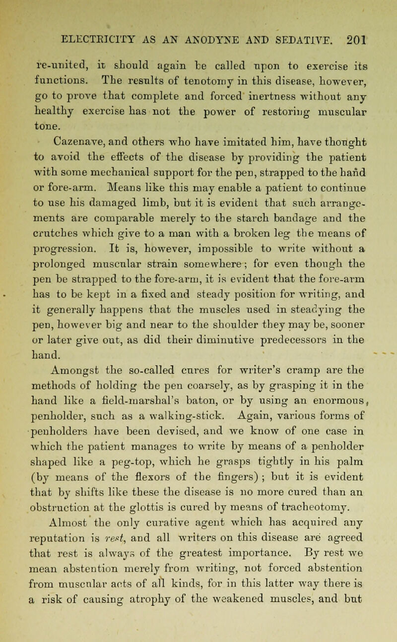 re-united, it should again be called upon to exercise its functions. The results of tenotomy in this disease, however, go to prove that complete and forced inertness without any- healthy exercise has not the power of restoring muscular tone. Cazenave, and others who have imitated him, have thought to avoid the effects of the disease by providing the patient with some mechanical support for the pen, strapped to the hand or fore-arm. Means like this may enable a patient to continue to use his damaged limb, but it is evident that such ai-range- ments are comparable merely to the starch bandage and the crutches which give to a man with a broken leg the means of progression. It is, however, impossible to write without a prolonged muscular strain somewhere; for even though the pen be strapped to the fore-arm, it is evident that the fore-arm has to be kept in a fixed and steady position for writing, and it generally happens that the muscles used in steadying the pen, however big and near to the shoulder they maybe, sooner or later give out, as did their diminutive predecessors in the hand. Amongst the so-called cures for writer's cramp are the methods of holding the pen coarsely, as by gi-asping it in the hand like a field-marshal's baton, or by using an enormous, penholder, such as a walking-stick. Again, various forms of penholders have been devised, and we know of one case in which the patient manages to write by means of a penholder shaped like a peg-top, which he grasps tightly in his palm (by means of the flexors of the fingers) ; but it is evident that by shifts like these the disease is no more cured than an obstruction at the glottis is cured by means of tracheotomy. Almost the only curative agent which has acquired any reputation is rest, and all writers on this disease are agreed that rest is always of the greatest importance. By rest we mean abstention merely from writing, not forced abstention from muscnlar acts of all kinds, for in this latter way there is a risk of causing atrophy of the weakened muscles, and but