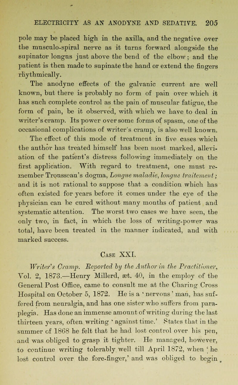 pole may be placed high in the axilla, and the negative over the musculo-spiral nerve as it turns forward alongside the supinator longns just above the bend of the elbow; and the patient is then made to supinatethe hand or extend the fingers rhythmically. The anodyne effects of the galvanic current are well known, but there is probably no form of pain over which it has such complete control as the pain of muscular fatigue, the form of pain, be it observed, with which we have to deal in writer's cramp. Its power over some forms of spasm, one of the occasional complications of writer's crarap, is also well known. The effect of this mode of treatment in five cases which the author has treated himself has been most marked, allevi- ation of the patient's distress following immediately on the first application. With regard to treatment, one must re- member Trousseau's dogma, Longuemaladie,longue traitement; and it is not rational to suppose that a condition which has often existed for years before it comes under the eye of the physician can be cured without many months of patient and systematic attention. The worst two cases we have seen, the only two, in fact, in which the loss of writing-power was total, have been treated in the manner indicated, and with marked success. Case XXI. Writer's Cramp. Reported by the Author in the Practitioner, Vol. 2, 1873.—Henry Millerd, ret. 40, in the employ of the General Post Office, came to consult me at the Charing Cross Hospital on October 5, 1872. He is a ' nervous ' man, has suf- fered from neuralgia, and has one sister who suffers from para- plegia. Has done an immense amount of writing- during the last thirteen years, often writing ' against time.' States that in the summer of 1868 he felt that he had lost control over his pen, and was obliged to grasp it tighter. He managed, however, to continue writing tolerably well till April 1872, when 'he lost control over the fore-finger,' and was obliged to begin ,