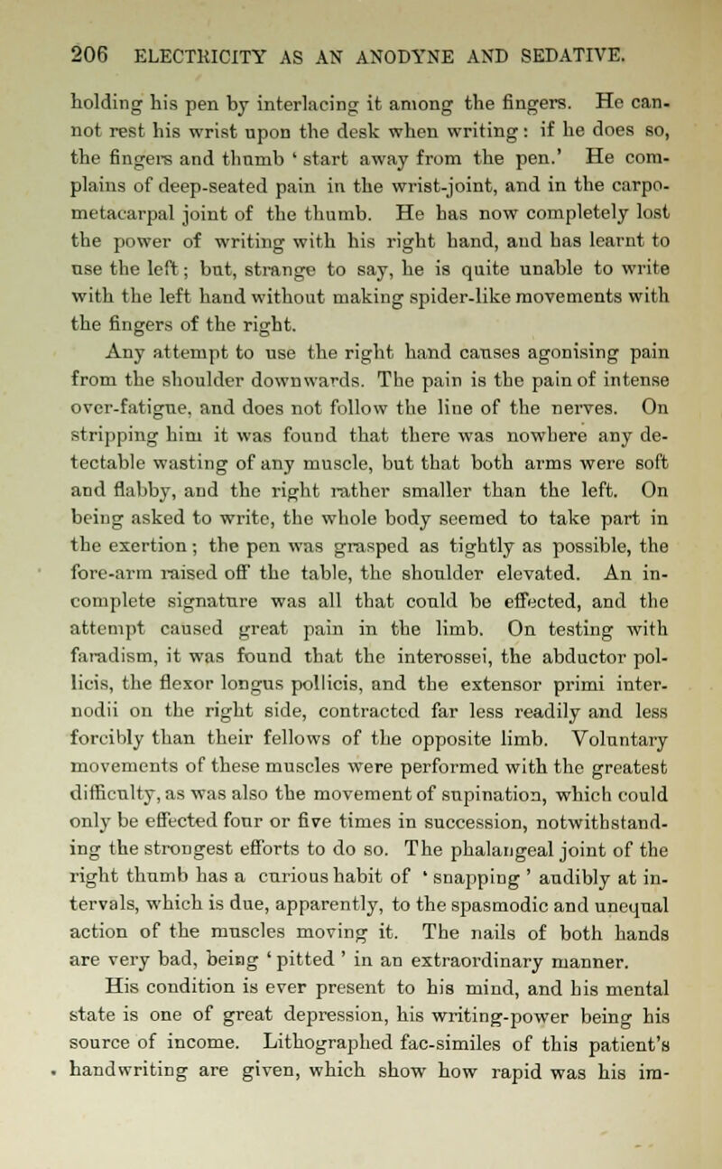 holding his pen by interlacing it among the fingers. He can- not rest his wrist upon the desk when writing: if he does so, the fingers and thumb ' start away from the pen.' He com- plains of deep-seated pain in the wrist-joint, and in the carpo- metacarpal joint of the thumb. He has now completely lost the power of writing with his right hand, and has learnt to use the left; but, strange to say, he is quite unable to write with the left hand without making spider-like movements with the fingers of the right. Any attempt to use the right hand causes agonising pain from the shoulder downwards. The pain is the pain of intense over-fatigue, and does not follow the line of the nerves. On stripping him it was found that there was nowhere any de- tectable wasting of any muscle, but that both arms were soft and flabby, and the right rather smaller than the left. On being asked to write, the whole body seemed to take part in the exertion; the pen was grasped as tightly as possible, the fore-arm l-aised off the table, the shoulder elevated. An in- complete signature was all that could be effected, and the attempt caused great pain in the limb. On testing with faradism, it was found that the interossei, the abductor pol- licis, the flexor longus pollicis, and the extensor primi inter- nodii on the right side, contracted far less readily and less forcibly than, their fellows of the opposite limb. Voluntary movements of these muscles were performed with the greatest difficulty, as was also the movement of supination, which could only be effected four or five times in succession, notwithstand- ing the strongest efforts to do so. The phalangeal joint of the right thumb has a curious habit of ' snapping ' audibly at in- tervals, which is due, apparently, to the spasmodic and unequal action of the muscles moving it. The nails of both hands are very bad, being ' pitted ' in an extraordinary manner. His condition is ever present to his mind, and his mental state is one of great depression, his writing-power being his source of income. Lithographed fac-similes of this patient's handwriting are given, which show how rapid was his im-