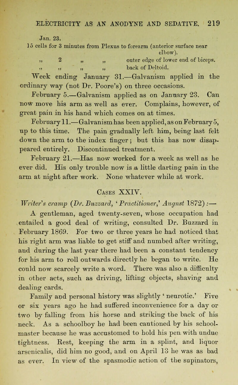 Jan. 23. 15 cells for 3 minutes from Plexus to forearm (anterior surface near elbow). ii 2 „ „ outer edge of lower end of biceps. ii „ „ „ back of Deltoid. Week ending January 31.—Galvanism applied in the ordinary way (not Dr. Poore's) on three occasions. February 5.—Galvanism applied as on January 23. Can now move his arm as well as ever. Complains, however, of great pain in his hand which comes on at times. February 11.—Galvanism has been applied, as onFebruary-5, np to this time. The pain gradually left him, being last felt down the arm to the index finger; but this has now disap- peared entirely. Discontinued treatment. February 21.—Has now worked for a week as well as he ever did. His only trouble now is a little darting pain in the arm at night after work. None whatever while at work. Cases XXIV. Writer's cramp {Dr. Buzzard, ' Practitioner,' August 1.872) :— A gentleman, aged twenty-seven, whose occupation had entailed a good deal of writing, consulted Dr. Buzzard in February 1869. For two or three years he had noticed that his right arm was liable to get stiff and numbed after writing, and during the last year there had been a constant tendency for his arm to roll outwards directly he began to write. He could now scarcely write a word. There was also a difficulty in other acts, such as driving, lifting objects, shaving and dealing cards. Family and personal history was slightly ' neurotic' Five or six years ago he had suffered inconvenience for a day or two by falling from his horse and striking the back of his neck. As a schoolboy he had been cautioned by his school- master because he was accustomed to hold his pen with undue tightness. Rest, keeping the arm in a splint, and liquor arsenicalis, did him no good, and on April 13 he was as bad as ever. In view of the spasmodic action of the supinators,