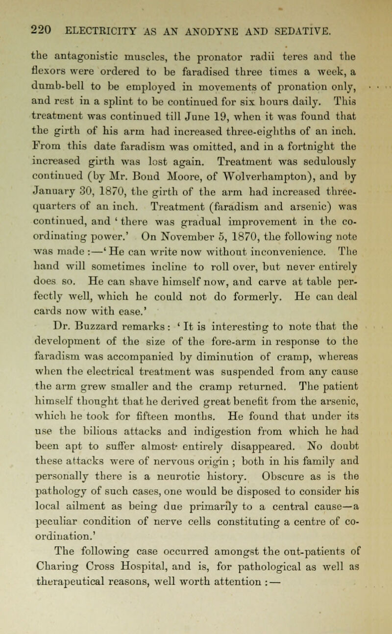 the antagonistic muscles, the pronator radii teres and the flexors were ordered to be faradised three times a week, a dumb-bell to be employed in movements of pronation only, and rest in a splint to be continued for six hours daily. This treatment was continued till June 19, when it was found that the girth of his arm had increased three-eighths of an inch. From this date faradism was omitted, and in a fortnight the increased girth was lost again. Treatment was sedulously continued (by Mr. Bond Moore, of Wolverhampton), and by January 30, 1870, the girth of the arm had increased three- quarters of an inch. Treatment (faradism and arsenic) was continued, and ' there was gradual improvement in the co- ordinating power.' On November 5, 1870, the following note was made :—' He can write now without inconvenience. The hand will sometimes incline to roll over, but never entirely does so. He can shave himself now, and carve at table per- fectly well, which he could not do formerly. He can deal cards now with ease.' Dr. Buzzard remarks : ' It is interesting to note that the development of the size of the fore-arm in response to the faradism was accompanied by diminution of cramp, whereas when the electrical treatment was suspended from any cause the arm grew smaller and the cramp returned. The patient himself thought that he derived great benefit from the arsenic, which he took for fifteen months. He found that under its use the bilious attacks and indigestion from which he had been apt to suffer almost- entirely disappeared. No doubt these attacks were of nervous origin ; both in his family and personally there is a neurotic history. Obscure as is the pathology of such cases, one would be disposed to consider his local ailment as being due primarily to a central cause—a peculiar condition of nerve cells constituting a centre of co- ordination.' The following case occurred amongst the out-patients of Chariug Cross Hospital, and is, for pathological as well as therapeutical reasons, well worth attention : —