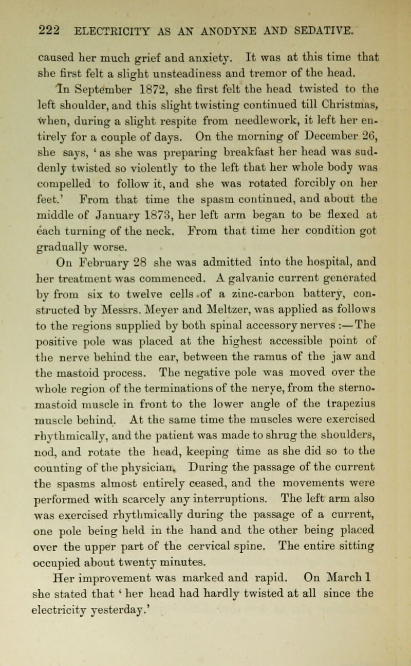 caused her much grief and anxiety. It was at this time that she first felt a slight unsteadiness and tremor of the head. In September 1872, she first felt the head twisted to the left shoulder, and this slight twisting continued till Christmas, when, during a slight respite from needlework, it left her en- tirely for a couple of days. On the morning of December 26, she says, ' as she was preparing breakfast her head was sud- denly twisted so violently to the left that her whole body was compelled to follow it, and she was rotated forcibly on her feet.' From that time the spasm continued, and about the middle of January 1873, her left arm began to be flexed at each turning of the neck. From that time her condition got gradually worse. On February 28 she was admitted into the hospital, and her treatment was commenced. A galvanic current generated by from six to twelve cells .of a zinc-carbon battery, con- structed by Messrs. Meyer and Meltzer, was applied as follows to the regions supplied by both spinal accessory nerves :—The positive pole was placed at the highest accessible point of the nerve behind the ear, between the ramus of the jaw and the mastoid process. The negative pole was moved over the whole region of the terminations of the nerve, from the sterno- mastoid muscle in front to the lower angle of the trapezius muscle behind. At the same time the muscles were exercised rhythmically, and the patient was made to shrug the shoulders, nod, and rotate the head, keeping time as she did so to the counting of the physician. During the passage of the current the spasms almost entirely ceased, and the movements were performed with scarcely any interruptions. The left arm also was exercised rhythmically during the passage of a current, one pole being held in the hand and the other being placed over the upper part of the cervical spine. The entire sitting occupied about twenty minutes. Her improvement was marked and rapid. On March 1 she stated that ' her head had hardly twisted at all since the electricity yesterday.'