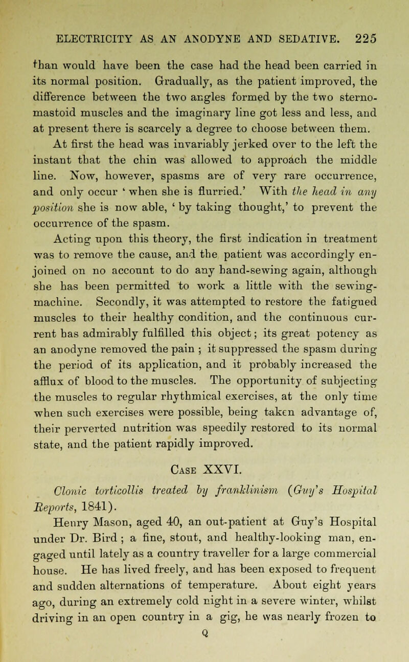 than would have been the case had the head been carried in its normal position. Gradually, as the patient improved, the difference between the two angles formed by the two sterno- niastoid muscles and the imaginary line got less and less, and at present there is scarcely a degree to choose between them. At first the head was invariably jerked over to the left the instant that the chin was allowed to approach the middle line. Now, however, spasms are of very rare occurrence, and only occur ' when she is flurried.' With the head in any position she is now able, ' by taking thought,' to prevent the occurrence of the spasm. Acting upon this theory, the first indication in treatment was to remove the cause, and the patient was accordingly en- joined on no account to do any hand-sewing again, although she has been permitted to work a little with the sewing- machine. Secondly, it was attempted to restore the fatigued muscles to their healthy condition, and the continuous cur- rent has admirably fulfilled this object; its great potency as an anodyne removed the pain ; it suppressed the spasm during the period of its application, and it probably increased the afflux of blood to the muscles. The opportunity of subjecting the muscles to regular rhythmical exercises, at the only time when such exercises were possible, being taken advantage of, their perverted nutrition was speedily restored to its normal state, and the patient rapidly improved. Case XXVI. Clonic torticollis treated by franklinism (Gvy's Hospital Reports, 1841). Henry Mason, aged 40, an out-patient at Guy's Hospital under Dr. Bird ; a fine, stout, and healthy-looking man, en- gaged until lately as a country traveller for a large commercial house. He has lived freely, and has been exposed to frequent and sudden alternations of temperature. About eight years ago, during an extremely cold night in a severe winter, whilst driving in an open country in a gig, he was nearly frozen to