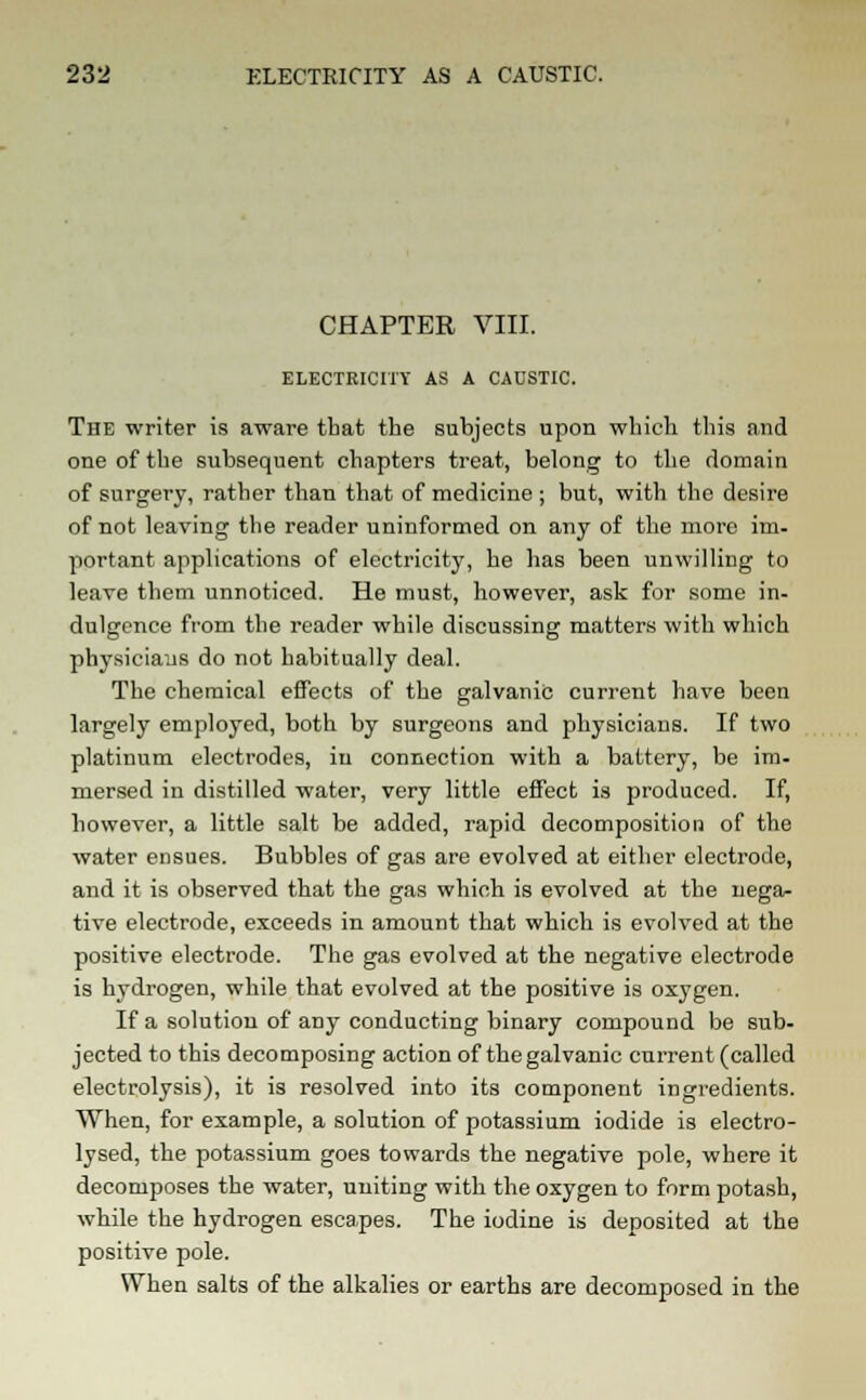 CHAPTER VIII. ELECTRICITY AS A CAUSTIC. The writer is aware that the subjects upon winch this mid one of the subsequent chapters treat, belong to the domain of surgery, rather than that of medicine ; but, with the desire of not leaving the reader uninformed on any of the more im- portant applications of electricity, he has been unwilling to leave them unnoticed. He must, however, ask for some in- dulgence from the reader while discussing matters with which physicians do not habitually deal. The chemical effects of the galvanic current have been largely employed, both by surgeons and physicians. If two platinum electrodes, in connection with a battery, be im- mersed in distilled water, very little effect is produced. If, however, a little salt be added, rapid decomposition of the water ensues. Bubbles of gas are evolved at either electrode, and it is observed that the gas which is evolved at the nega- tive electrode, exceeds in amount that which is evolved at the positive electrode. The gas evolved at the negative electrode is hydrogen, while that evolved at the positive is oxygen. If a solution of any conducting binary compound be sub- jected to this decomposing action of the galvanic current (called electrolysis), it is resolved into its component ingredients. When, for example, a solution of potassium iodide is electro- lysed, the potassium goes towards the negative pole, where it decomposes the water, uniting with the oxygen to form potash, while the hydrogen escapes. The iodine is deposited at the positive pole. When salts of the alkalies or earths are decomposed in the