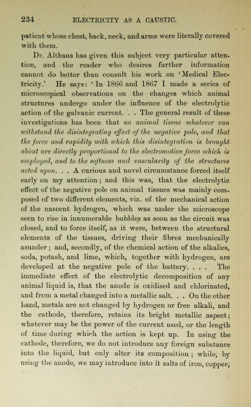 patient whose chest, back, neck, and arms were literally covered with them. Dr. Althaus has given this subject very particular atten- tion, and the reader who desires further information cannot do better than consult his work on ' Medical Elec- tricity.' He says: ' In 18(36 and 1867 I made a series of microscopical observations on the changes which animal structures undergo under the influence of the electrolytic action of the galvanic current. . . The general result of these investigations has been that no animal tissue whatever can withstand the disintegrating effect of the negative pole, and that the force and rapidity with which this disintegration is brought about are directly proportional to the electromotive force which is employed, and to the softness and vascularity of the structures acted upon. . . A curious and novel circumstance forced itself early on my attention ; and this was, that the electrolytic effect of the negative pole on animal tissues was mainly com- posed of two different elements, viz. of the mechanical action of the nascent hydrogen, which was under the microscope seen to rise in innumerable bubbles as soon as the circuit was closed, and to force itself, as it were, between the structural elements of the tissues, driving their fibres mechanically asunder ; and, secondly, of the chemical action of the alkalies, soda, potash, and lime, which, together with hydrogen, are developed at the negative pole of the battery. . . . The immediate effect of the electrolytic decomposition of any animal liquid is, that the anode is oxidised and chlorinated, and from a metal changed into a metallic salt. . . On the other hand, metals are not changed by hydrogen or free alkali, and the cathode, therefore, retains its bright metallic aspect; whatever may be the power of the current used, or the length of time during which the action is kept up. In using the cathode, therefore, we do not introduce any foreign substance into the liquid, but only alter its composition ; while, by using the anode, we may introduce into it salts of iron, copper,