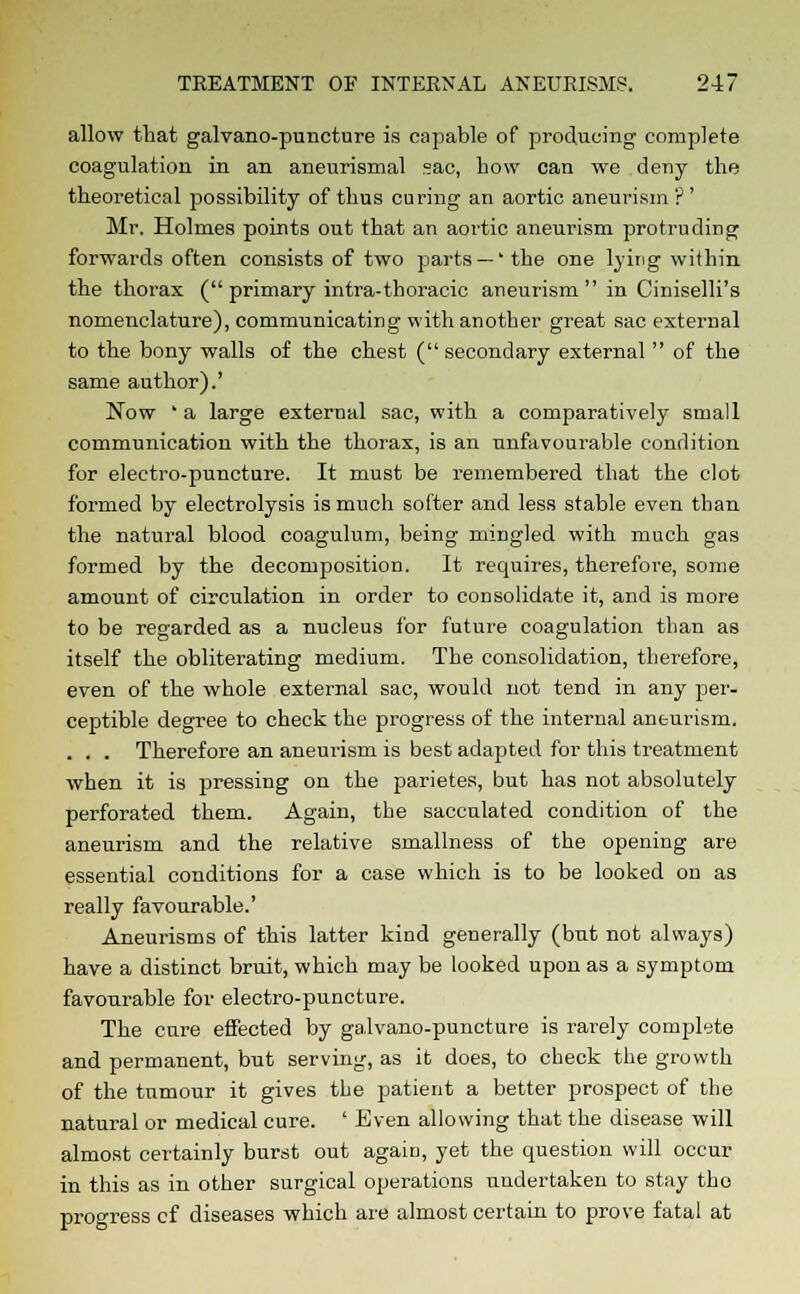 allow that galvano-puncture is capable of producing complete coagulation in an aneurysmal sac, bow can we deny the theoretical possibility of thus curing an aortic aneurism ? ' Mr. Holmes points out that an aortic aneurism protruding forwards often consists of two parts — ' the one lying within the thorax ( primary intra-thoracic aneurism  in Ciniselli's nomenclature), communicating with another great sac external to the bony walls of the chest (secondary external  of the same author).' Now ' a large external sac, with a comparatively small communication with the thorax, is an unfavourable condition for electro-puncture. It must be remembered that the clot formed by electrolysis is much softer and less stable even than the natural blood coagulum, being mingled with much gas formed by the decomposition. It requires, therefore, some amount of circulation in order to consolidate it, and is more to be regarded as a nucleus for future coagulation than as itself the obliterating medium. The consolidation, therefore, even of the whole external sac, would not tend in any per- ceptible degree to check the progress of the internal aneurism. . . . Therefore an aneurism is best adapted for this treatment when it is pressing on the parietes, but has not absolutely perforated them. Again, the sacculated condition of the aneurism and the relative smallness of the opening are essential conditions for a case which is to be looked on as really favourable.' Aneurisms of this latter kind generally (but not always) have a distinct bruit, which may be looked upon as a symptom favourable for electro-puncture. The cure effected by galvano-puncture is rarely complete and permanent, but serving, as it does, to check the growth of the tumour it gives the patient a better prospect of the natural or medical cure. ' Even allowing that the disease will almost certainly burst out again, yet the question will occur in this as in other surgical operations undertaken to stay the progress cf diseases which are almost certain to prove fatal at