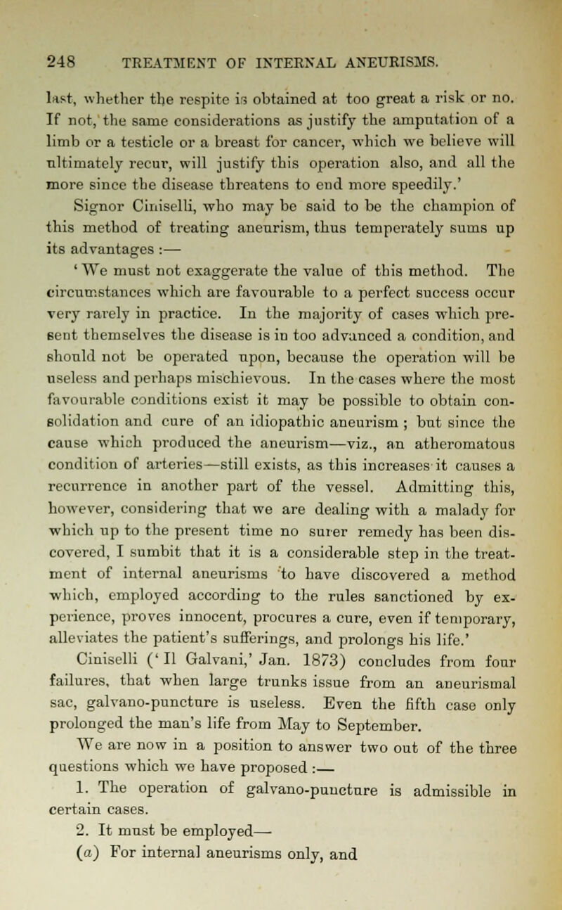 last, whether the respite is obtained at too great a risk or no. If not, the same considerations as justify the amputation of a limb or a testicle or a breast for cancer, which we believe will ultimately recur, will justify this operation also, and all the more since the disease threatens to end more speedily.' Signor Ciniselli, who may be said to be the champion of this method of treating aneurism, thus temperately sums up its advantages :— ' We must not exaggerate the value of this method. The circumstances which are favourable to a perfect success occur very rarely in practice. In the majority of cases which pre- sent themselves the disease is in too advanced a condition, and should not be operated upon, because the operation will be useless and perhaps mischievous. In the cases where the most favourable conditions exist it may be possible to obtain con- solidation and cure of an idiopathic aneurism ; but since the cause which produced the aneurism—viz., an atheromatous condition of arteries—still exists, as this increases it causes a recurrence in another part of the vessel. Admitting this, however, considering that we are dealing with a malady for which up to the present time no surer remedy has been dis- covered, I sumbit that it is a considerable step in the treat- ment of internal aneurisms to have discovered a method which, employed according to the rules sanctioned by ex- perience, proves innocent, procures a cure, even if temporary, alleviates the patient's sufferings, and prolongs his life.' Ciniselli (' II Galvani,' Jan. 1873) concludes from four failures, that when large trunks issue from an aneurisinal sac, galvano-puncture is useless. Even the fifth case only prolonged the man's life from May to September. We are now in a position to answer two out of the three questions which we have proposed : 1. The operation of galvano-puncture is admissible in certain cases. 2. It must be employed—- (a) For internal aneurisms only, and