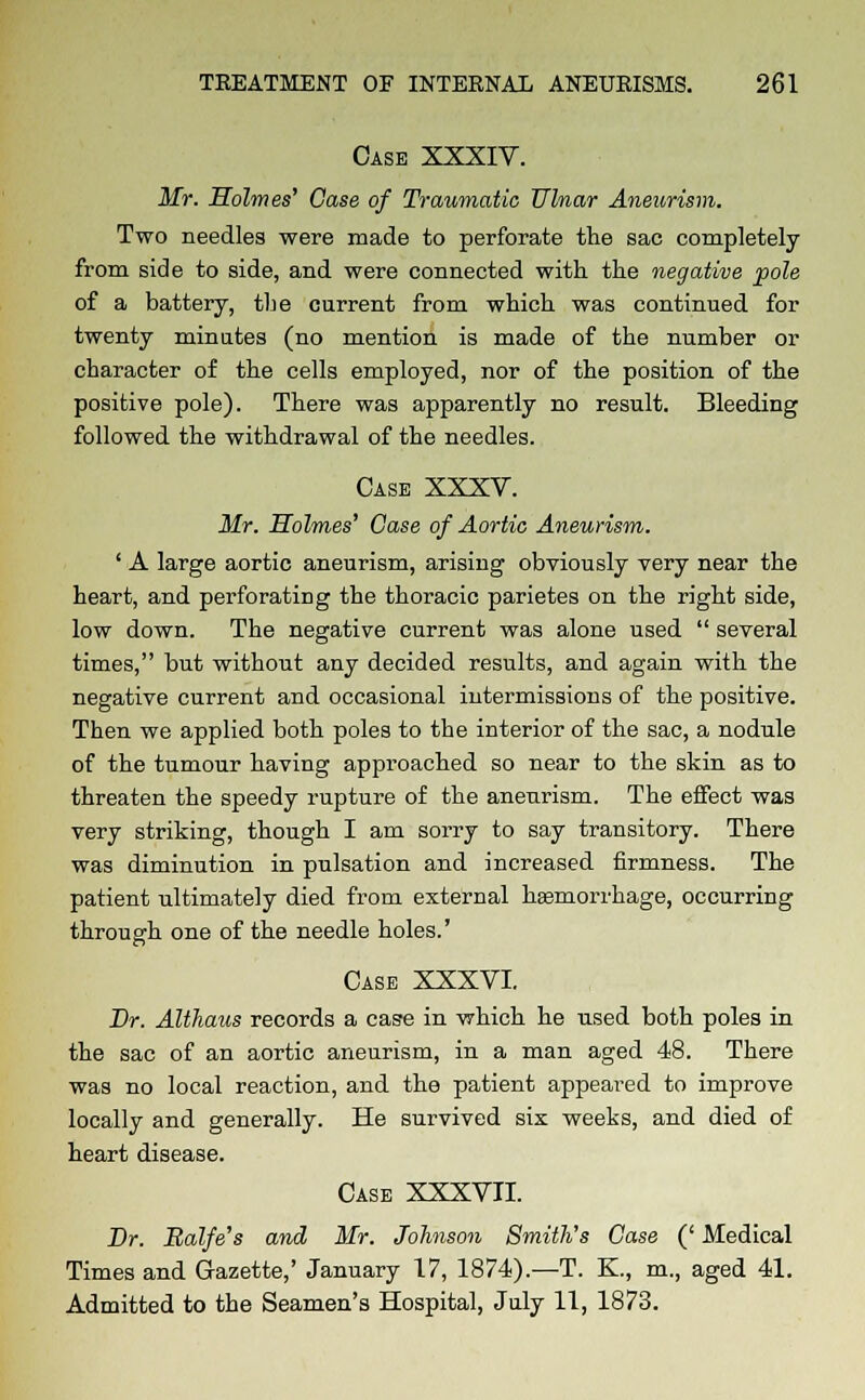 Case XXXIV. Mr. Holmes' Case of Traumatic Ulnar Aneurism. Two needles were made to perforate the sac completely from side to side, and were connected with the negative pole of a battery, tbe current from which was continued for twenty minutes (no mention is made of the number or character of the cells employed, nor of the position of the positive pole). There was apparently no result. Bleeding followed the withdrawal of the needles. Case XXXV. Mr. Holmes' Case of Aortic Aneurism. ' A large aortic aneurism, arising obviously very near the heart, and perforating the thoracic parietes on the right side, low down. The negative current was alone used  several times, but without any decided results, and again with the negative current and occasional intermissions of the positive. Then we applied both poles to the interior of the sac, a nodule of the tumour having approached so near to the skin as to threaten the speedy rupture of the aneurism. The effect was very striking, though I am sorry to say transitory. There was diminution in pulsation and increased firmness. The patient ultimately died from external haemorrhage, occurring through one of the needle holes.' Case XXXVI. Dr. Althaus records a case in -which he used both poles in the sac of an aortic aneurism, in a man aged 48. There was no local reaction, and the patient appeared to improve locally and generally. He survived six weeks, and died of heart disease. Case XXXVII. Dr. Balfe's and Mr. Johnson Smith's Case (' Medical Times and Gazette,' January 17, 1874).—T. K., m., aged 41. Admitted to the Seamen's Hospital, July 11, 1873.