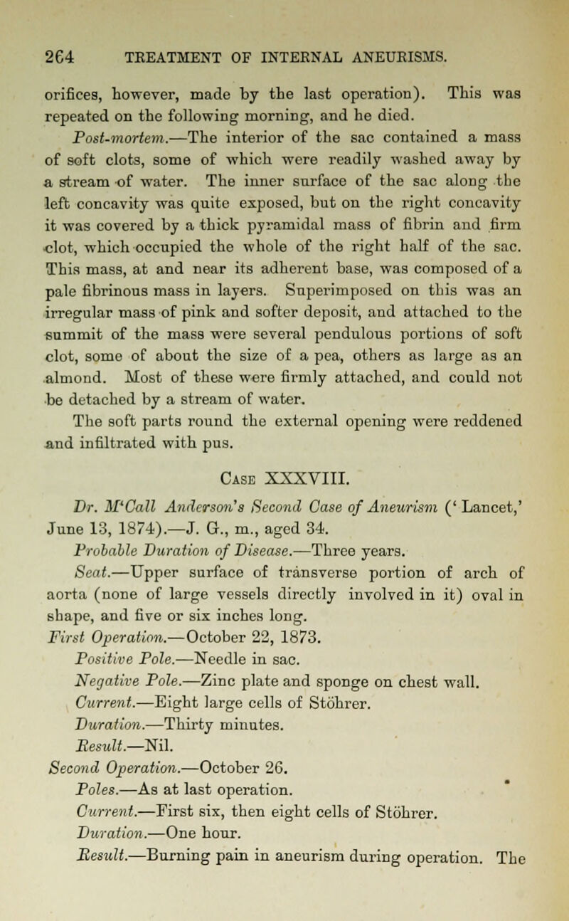 orifices, however, made by the last operation). This was repeated on the following morning, and he died. Post-mortem.—The interior of the sac contained a mass of soft clots, some of which were readily washed away by a stream of water. The inner surface of the sac along the left concavity was quite exposed, but on the right concavity it was covered by a thick pyramidal mass of fibrin and firm ■clot, which occupied the whole of the right half of the sac. This mass, at and near its adherent base, was composed of a pale fibrinous mass in layers. Superimposed on this was an irregular mass of pink and softer deposit, and attached to the summit of the mass were several pendulous portions of soft clot, some of about the size of a pea, others as large as an almond. Most of these w«re firmly attached, and could not be detached by a stream of water. The soft parts round the external opening were reddened and infiltrated with pus. Case XXXVIII. Dr. M'Call Anderson's Second Case of Aneurism ('Lancet,' June 13, 1874).—J. G., m., aged 34. Probable Duration of Disease.—Three years. Seat.—Upper surface of transverse portion of arch of aorta (none of large vessels directly involved in it) oval in shape, and five or six inches long. First Operation.—October 22, 1873. Positive Pole.—Needle in sac. Negative Pole.—Zinc plate and sponge on chest wall. Current.—Eight large cells of Stohrer. Duration.—Thirty minutes. Result.—Nil. Second Operation.—October 26. Poles.—As at last operation. Current.—First six, then eight cells of Stohrer. Duration.—One hour. Result.—Burning pain in aneurism during operation. The