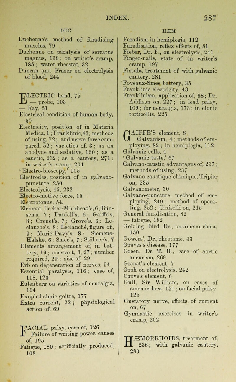 DVO Duehenne's method of faradising muscles, 79 Duchenne on paralysis of serratus magnus, 136; on writer's cramp, 185 ; water rheostat, 32 Duncan and Fraser on electrolysis of blood, 244 ELECTEIC hand, 75 — probe, 103 — Bay, 51 Electrical condition of human body, 50 Electricity, position of in Materia Medica, 1; Franklinic,43; methods of using, 72; and nerve force com- pared, 52 ; varieties of, 3 ; as an anodyne and sedative, 160 ; as a caustic, 232 ; as a cautery, 271 ; in writer's cramp, 204 ' Electro-bioseopy,' 105 Electrodes, position of in galvano- puncture, 250 Electrolysis, 45, 232 Electro-motive force, 15 Electrotonus, 54 Element, Becker-Muirhead's, 6; Bun- sen's, 7 ; Daniell's, 6 ; Gaiffe's, 8; Grenet's, 7; Grove's, 6; Le- clanches, 8 ; Leclanche,figure of, 9 ; Marie-Davy's, 8 ; Siemens- Halske, 6; Smee's, 7; Stohrer's, 7 Elements, arrangement of, in bat- tery, 19 ; constant, 3, 27 ; number required, 29 ; size of, 29 Erb on degeneration of nerves, 94 Essential paralysis, 116; case of, 118, 120 Euleuberg on varieties of neuralgia, 164 Exophthalmic goitre, 177 Extra current, 22 ; physiological action of, 69 FACIAL palsy, case of, 126 Failure of writing power, causes of, 195 Fatigue, 180; artificially produced, 108 H.SM Faradism in hemiplegia, 112 Faradisation, reflex effects of, 81 Fieber, Dr. F., on electrolysis, 241 Finger-nails, state of, in writer's cramp, 197 Fistula, treatment of with galvanic cautery, 281 Foveaux-Smee battery, 35 Franklinic electricity, 43 Franklinism, application of, 88; Dr. Addison on, 227; in lead palsy, 109 ; for neuralgia, 173 ; in clonic torticollis, 225 pAIFFE'S element, 8 XX Galvanism, 4 ; methods of em- ploying, 82 ; in hemiplegia, 112 Galvanic cells, 4 ' Galvanic taste,' 67 Galvano-caustic, advantages of, 237 ; methods of using, 237 Galvano-caustique chimique, Tripier on, 235 Galvanometer, 30 Galvano-puncture, method of em- ploying. 249 ; method of opera- ting, 252 ; Ciniselli on, 245 General faradisation, 82 — fatigue, 182 Goldiug Bird, Dr., on amenorrhcea, 150 Gowers', Dr., rheotome, 33 Graves's disease, 177 Green, Dr. T. H., case of aortic aneurism, 269 Grenet's element, 7 Groh on electrolysis, 242 Grove's element, 6 Gull, Sir William, on cases of amenorrhosa, 151; on facial palsy 125 Gustatory nerve, effects of current on. 67 Gymnastic exercises in writer's cramp, 202 H .HEMORRHOIDS, treatment of, 236; with galvanic cautery, 280