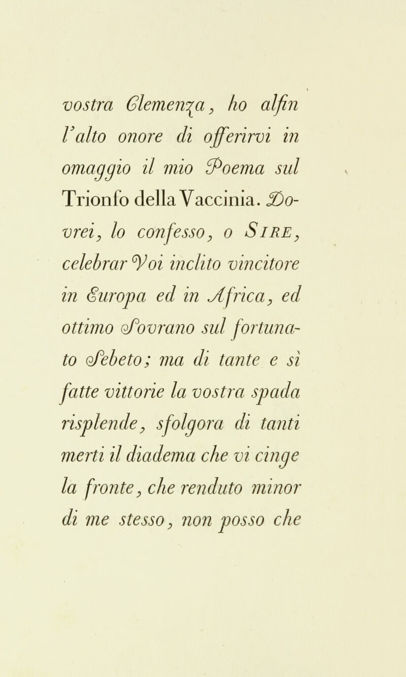 vostra Clemenza, ho alfin l'alto onore di offerirvi in omaggio il mio {Poema sul Trionfo della Vaccinia. ^Do- vrei, lo confesso, o Sire, celebrar °Voi inclito vincitore in europa ed in Africa, ed ottimo oFovrano sul fortuna- to oTebeto; ma di tante e si fatte vittorie la vostra spada risplende, sfolgora di tanti merti il diadema che vi cinge la fronte, che renduto minor di me stesso, non posso che