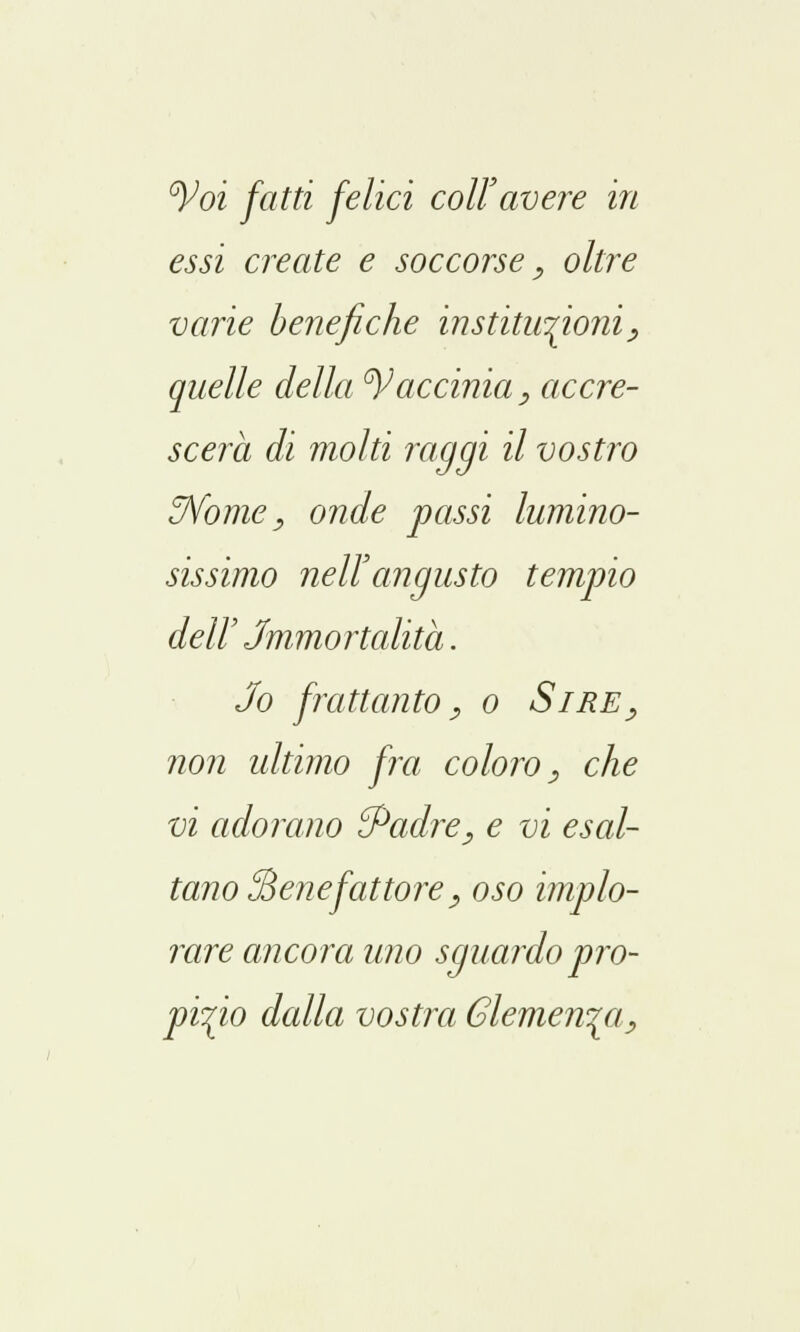 °Voi fatti felici coli'avere in essi create e soccorse, oltre varie benefiche institu^ioni, quelle della tyaccinta, accre- scerà dì molti raggi il vostro ffiome, onde passi lumino- sissimo nell'angusto tempio dell' Jmmortalità. Jo frattanto^ o Sire, non ultimo fra coloro, che vi adorano {Padre, e vi esal- tano ^Benefattore_, oso implo- rare ancora uno sguardo pro- pizio dalla vostra Clemenza,