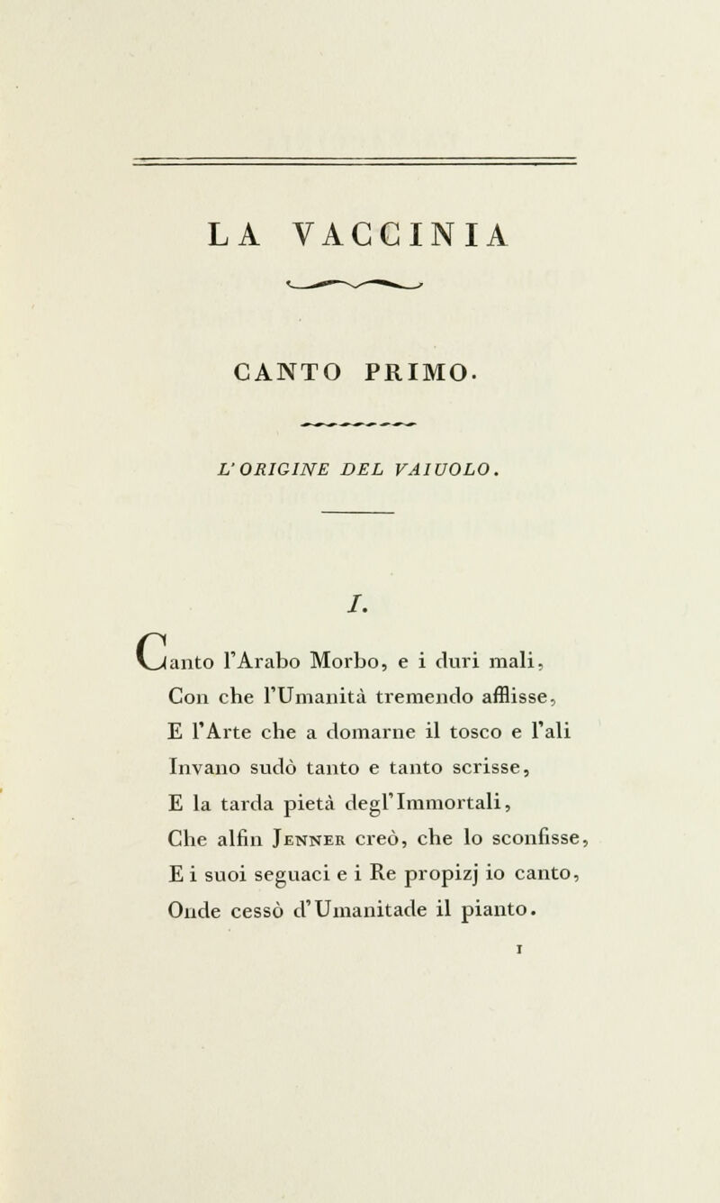 CANTO PRIMO. L'ORIGINE DEL VAIUOLO. c anto l'Arabo Morbo, e i duri mali. Con che l'Umanità tremendo afflisse, E l'Arte che a domarne il tosco e l'ali Invano sudò tanto e tanto scrisse, E la tarda pietà degl'Immortali, Che alfin Jenner creò, che lo sconfisse, E i suoi seguaci e i Re propizj io canto, Onde cessò d'Umanitade il pianto.