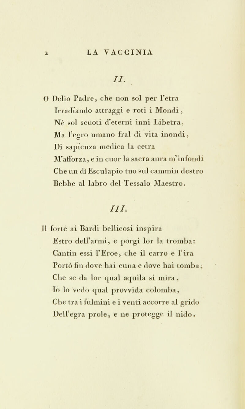 //. O Delio Padre, che non sol per l'etra Irradiando attraggi e roti i Mondi, Né sol scuoti d'eterni inni Libetra, Ma l'egro umano fral di vita inondi, Di sapienza medica la cetra M'afforza, e in cuor la sacra aura m'infondi Che un dì Esculapio tuo sul cammin destro Bebbe al labro del Tessalo Maestro. Il forte ai Bardi bellicosi inspira Estro dell'armi, e porgi lor la tromba: Cantili essi l'Eroe, che il carro e l'ira Portò fin dove hai cuna e dove hai tomba; Che se da lor qual aquila si mira, Io lo vedo qual provvida colomba, Che tra i fulmini e i venti accorre al grido Dell'egra prole, e ne protegge il nido.