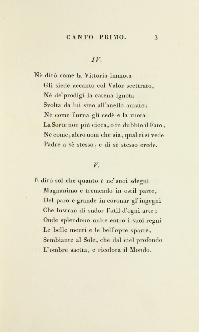 IV. Né dirò come la Vittoria immota Gli siede accanto col Valor scettrato, Né de'prodigi la catena ignota Svolta da lui sino all'anello aurato; Né come l'urna gli cede e la ruota La Sorte non più cieca, o in dubbio il Fato, Né come, altro uom che sia, qual ei si vede Padre a sé stesso, e di sé stesso erede. V. E dirò sol che quanto è ne' suoi sdegni Magnanimo e tremendo in ostil parte, Del paro è grande in coronar gl'ingegni Che lustrali di sudor l'util d'ogni arte ; Onde splendono unite entro i suoi regni Le belle menti e le bell'opre sparte, Sembiante al Sole, che dal ciel profondo L'ombre saetta, e ricolora il Mondo.