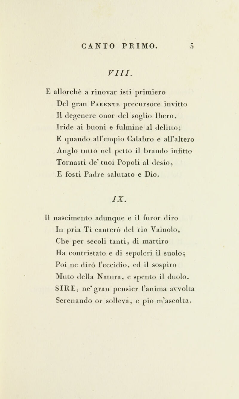 Vili. E allorché a rinòvar isti primiero Del gran Parente precursore invitto Il degenere onor del soglio Ibero, Iride ai buoni e fulmine al delitto; E quando all'empio Calabro e all'altero Anglo tutto nel petto il brando infitto Tornasti de' tuoi Popoli al desio, E fosti Padre salutato e Dio. IX. Il nascimento adunque e il furor diro In pria Ti canterò del rio Vaiuolo, Che per secoli tanti, di martiro Ha contristato e di sepolcri il suolo ; Poi ne dirò l'eccidio, ed il sospiro Muto della Natura, e spento il duolo. SIRE, ne'gran pensier l'anima avvolta Serenando or solleva, e pio m'ascolta.