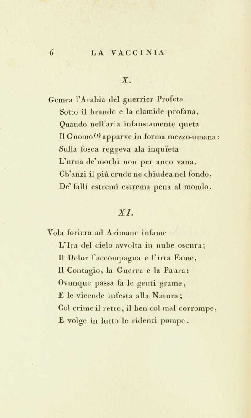 X. Gemea l'Arabia del guerrier Profeta Sotto il brando e la clamide profana, Quando nell'aria infaustamente queta Il Gnomo'1) apparve in forma mezzo-umana : Sulla fosca reggeva ala inquieta L'urna de'morbi non per anco vana, Ch'anzi il più crudo ne chiudea nel fondo, De' falli estremi estrema pena al mondo. XI. Vola foriera ad Arimane infame L'Ira del cielo avvolta in nube oscura; Il Dolor l'accompagna e l'irta Fame, Il Contagio, la Guerra e la Paura: Ovunque passa fa le genti grame, E le vicende infesta alla Natura; Col crime il retto, il ben col mal corrompe, E volge in lutto le ridenti pompe.