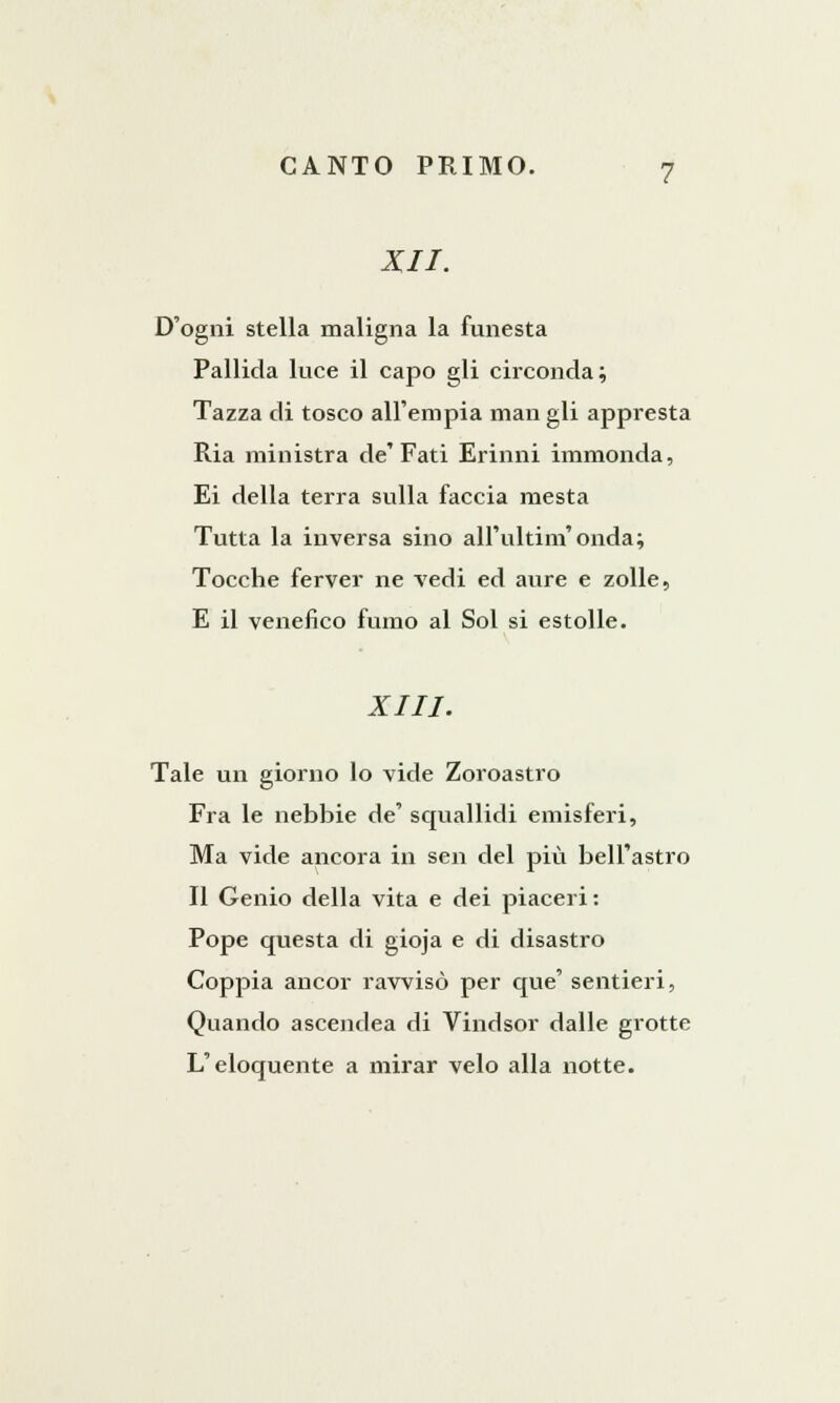 XII. D'ogni stella maligna la funesta Pallida luce il capo gli circonda; Tazza di tosco all'empia man gli appresta Ria ministra de'Fati Erinni immonda, Ei della terra sulla faccia mesta Tutta la inversa sino all'ultim'onda; Tocche ferver ne vedi ed aure e zolle, E il venefico fumo al Sol si estolle. XIII. Tale un giorno lo vide Zoroastro Fra le nebbie de' squallidi emisferi, Ma vide ancora in sen del più bell'astro Il Genio della vita e dei piaceri: Pope questa di gioja e di disastro Coppia ancor ravvisò per que' sentieri, Quando ascendea di Vindsor dalle grotte L'eloquente a mirar velo alla notte.