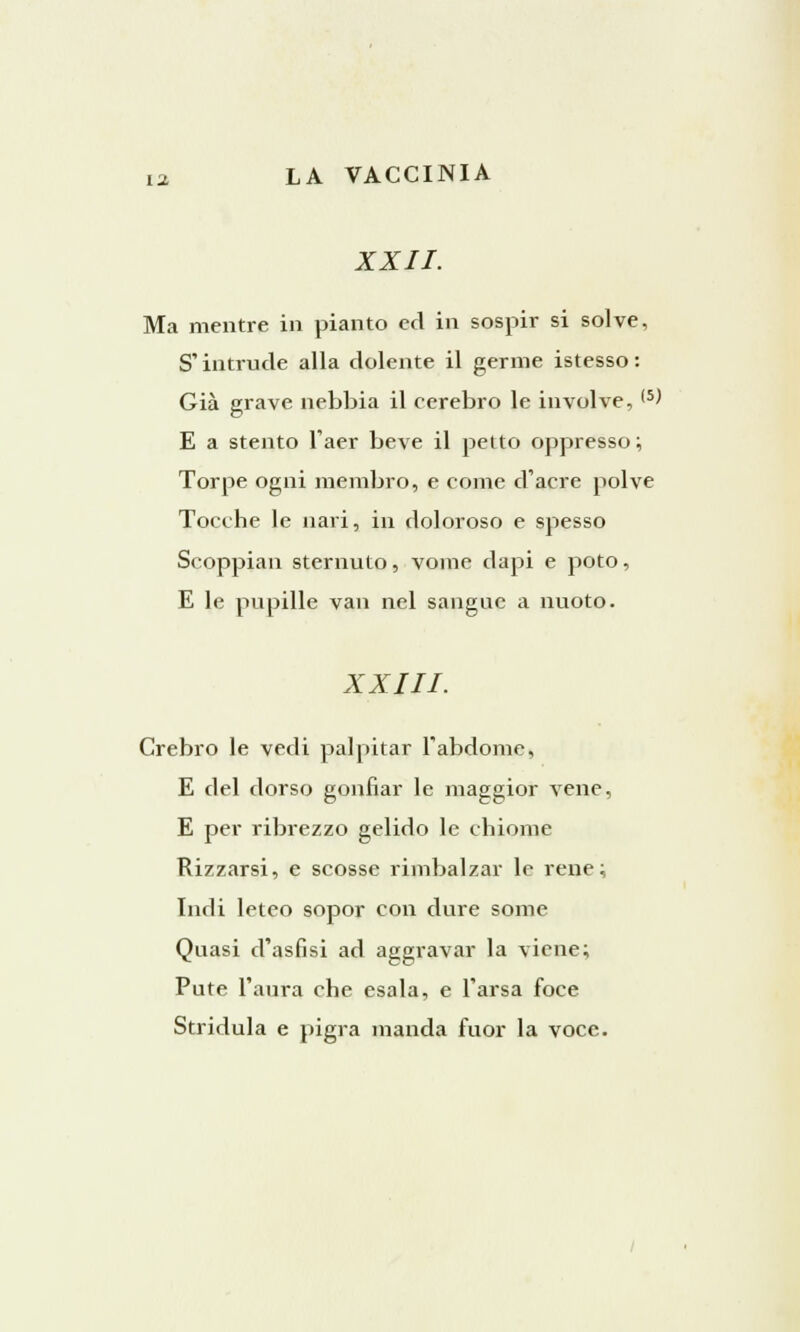XXII. Ma mentre in pianto ed in sospir si solve, S'intrude alla dolente il germe istesso : Già grave nebbia il cerebro le involve, (5^ E a stento l'aer beve il petto oppresso ; Torpe ogni membro, e come d'acre polve Tocche le nari, in doloroso e spesso Scoppiali sternuto, vome dapi e poto, E le pupille van nel sangue a nuoto. XXIII. Crebro le vedi palpitar l'abdome, E del dorso gonfiar le maggior vene, E per ribrezzo gelido le chiome Rizzarsi, e scosse rimbalzar le rene ; Indi leteo sopor con dure some Quasi d'asfisi ad aggravar la viene; Pute l'aura che esala, e l'arsa foce Stridula e pigra manda fuor la voce.