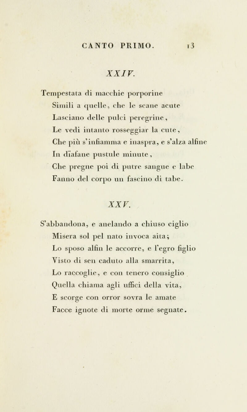 XXIV. Tempestata di macchie porporine Simili a quelle, che le scane acute Lasciano delle pulci peregrine, Le vedi intanto rosseggiar la cute, Che più s'infiamma e inaspra, e s'alza alfine In diafane pustule minute, Che pregne poi di putire sangue e labe Fanno del corpo un fascino di tabe. XXV. S'abbandona, e anelando a chiuso ciglio Misera sol pel nato invoca aita; Lo sposo alfin le accorre, e l'egro figlio Visto di sen caduto alla smarrita, Lo raccoglie, e con tenero consiglio Quella chiama agli uffici della vita, E scorge con orror sovra le amate Facce ignote di morte orme segnate.