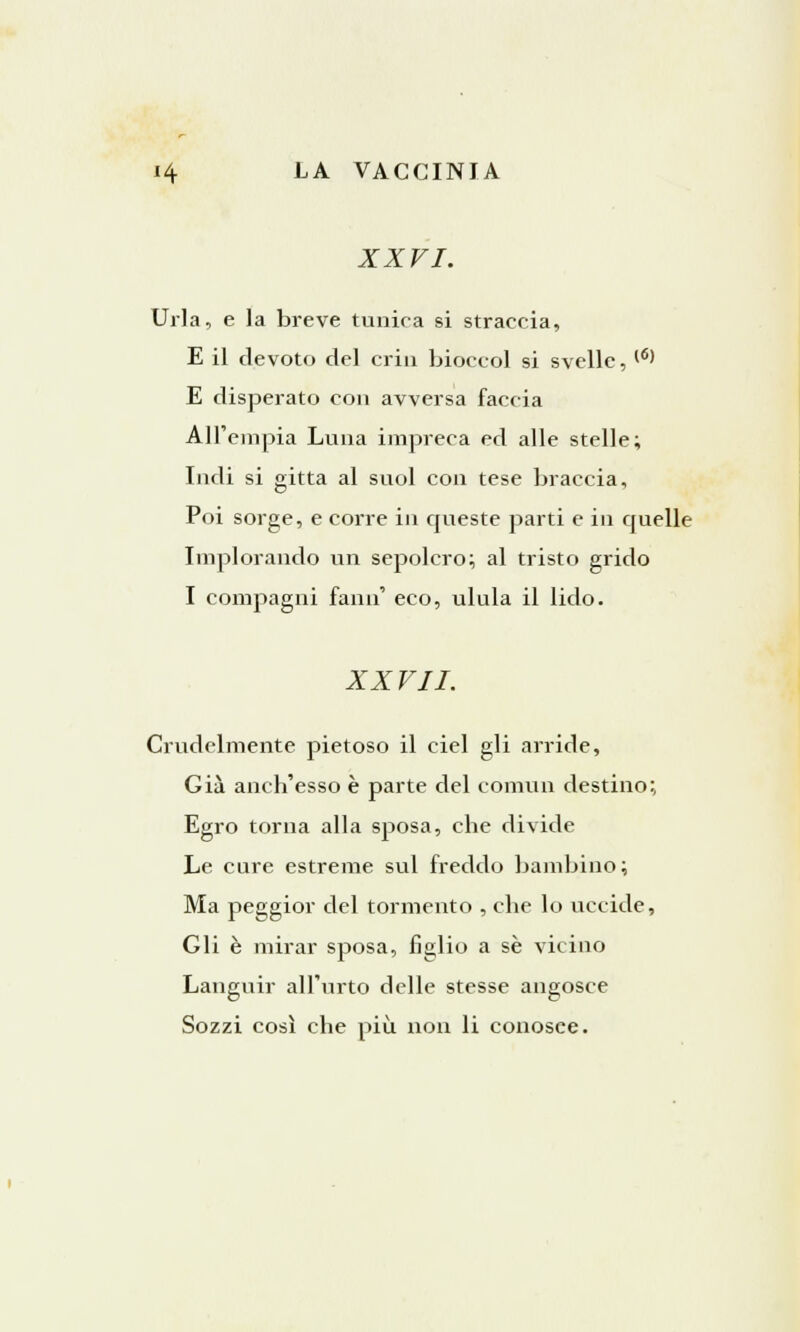 XXVI. Urla, e la breve tunica si straccia, E il devoto del crin bioccol si svelle, (6) E disperato con avversa faccia All'empia Luna impreca ed alle stelle; Indi si gitta al suol con tese braccia, Poi sorge, e corre in queste parti e in quelle Implorando un sepolcro; al tristo grido I compagni fann' eco, ulula il lido. XXVII. Crudelmente pietoso il ciel gli arride, Già anch'esso è parte del commi destino; Egro torna alla sposa, che divide Le cure estreme sul freddo bambino; Ma peggior del tormento , che lo uccide, Gli è mirar sposa, figlio a sé vicino Languir all'urto delle stesse angosce Sozzi così che più non li conosee.