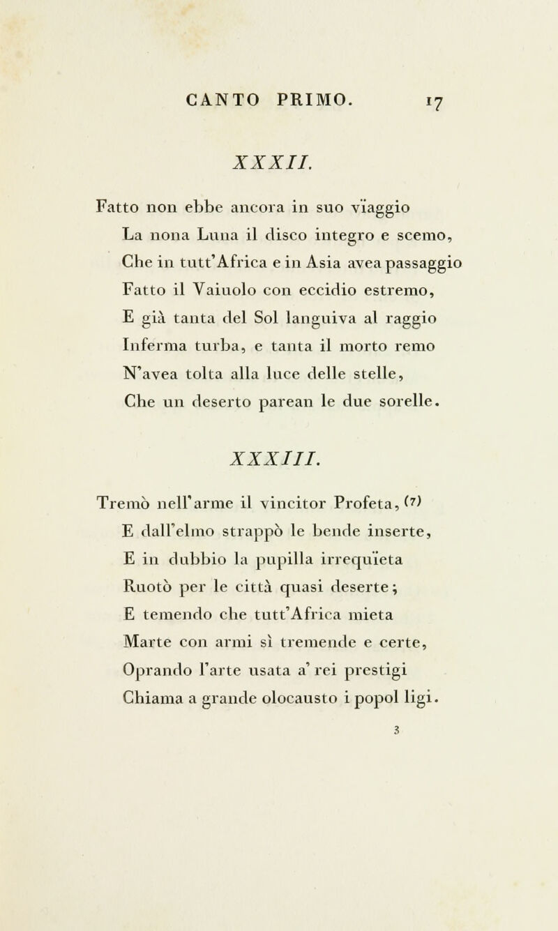 XXXII. Fatto non ebbe ancora in suo viaggio La nona Luna il disco integro e scemo, Che in tutt'Africa e in Asia avea passaggio Fatto il Vaiuolo con eccidio estremo, E già tanta del Sol languiva al raggio Inferma turba, e tanta il morto remo N'avea tolta alla luce delle stelle, Che un deserto parean le due sorelle. XXXIII. Tremò nell'arme il vincitor Profeta, (?) E dall'elmo strappò le bende inserte, E in dubbio la pupilla irrequieta Ruotò per le città quasi deserte; E temendo che tutt'Africa mieta Marte con armi sì tremende e certe, Oprando l'arte usata a' rei prestigi Chiama a grande olocausto i popol ligi. 3