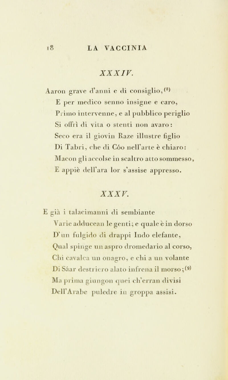 XXXIV. Aaron grave d'anni e di consiglio,<8' E per medico senno insigne e caro, Pi imo intervenne, e al pubblico periglio Si offrì di vita o stenti non avaro: Seco era il giovili Raze illustre figlio Di Tabri, che di Cóo nell'arte è chiaro: Macon gli accolse in scaltro atto sommesso, E appiè dell'ara lor s'assise appresso. XXXV. E già i talacimanni di sembiante Varie adducean le genti; e quale è in dorso D'un fulgido di drappi Indo elefante, Qual spinge un aspro dromedario al corso, Clii cavalca un onagro, e chi a un volante Di Saar destriero alato infrena il morso ;(9) Ma prima giungon quei ch'erran divisi Dell'Arabe puledre in groppa assisi.