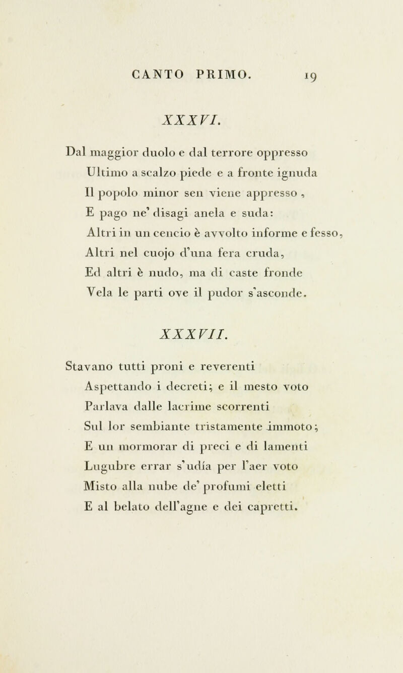 XXXVI. Dal maggior duolo e dal terrore oppresso Ultimo a scalzo piede e a fronte ignuda Il popolo minor sen viene appresso , E pago ne'disagi anela e suda: Altri in un cencio è avvolto informe e fesso, Altri nel cuojo d'una fera cruda, Ed altri è nudo, ma di caste fronde Vela le parti ove il pudor s'asconde. XXXVII. Stavano tutti proni e reverenti Aspettando i decreti; e il mesto voto Parlava dalle lacrime scorrenti Sul lor sembiante tristamente immoto ; E un mormorar di preci e di lamenti Lugubre errar s'udia per l'aer voto Misto alla nube de' profumi eletti E al belato dell'agile e dei capretti.