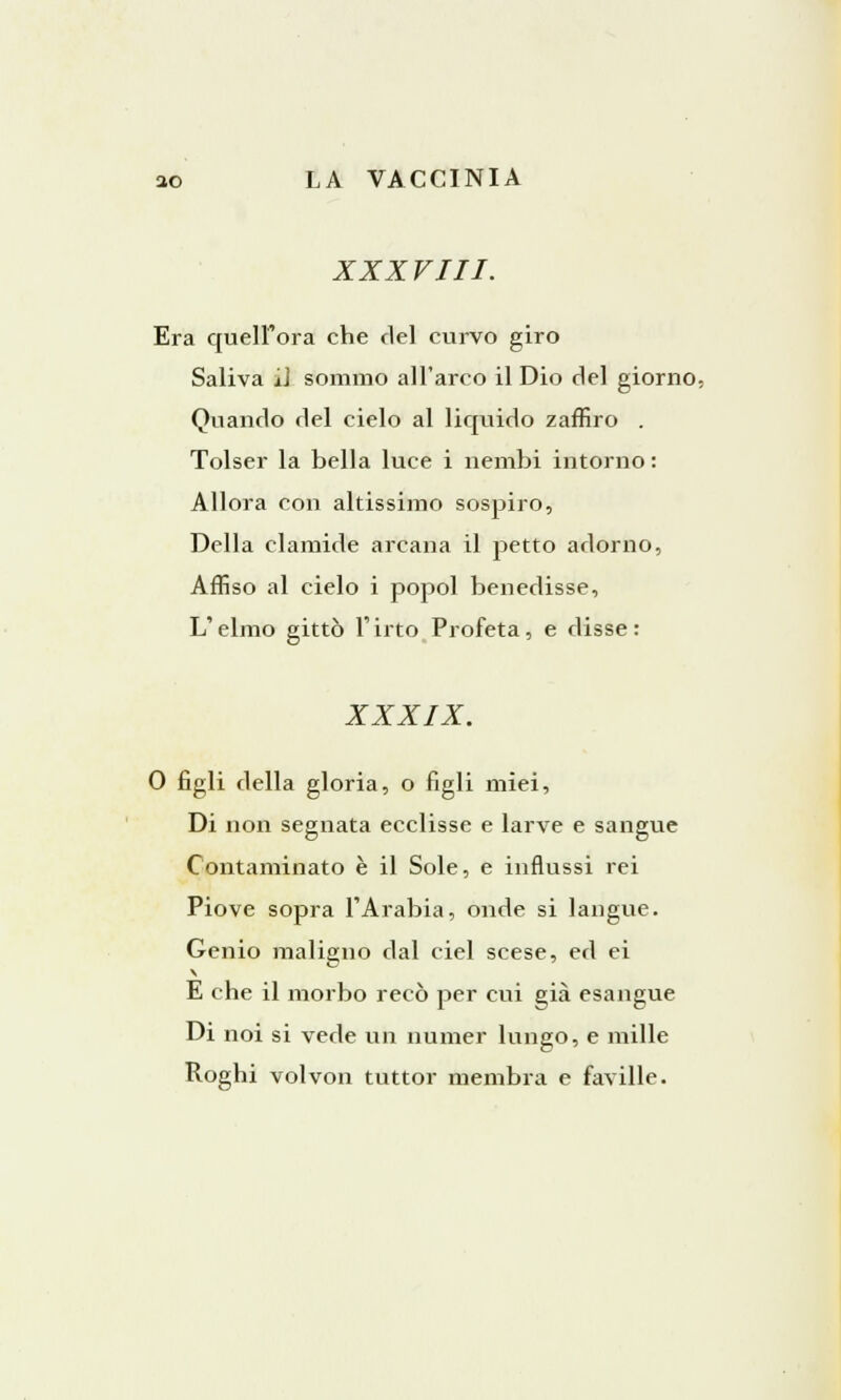 XXXVIII. Era quell'ora che del curvo giro Saliva il sommo all'arco il Dio del giorno, Quando del cielo al liquido zaffiro . Tolser la bella luce i nembi intorno : Allora con altissimo sospiro, Della clamide arcana il petto adorno, Affiso al cielo i popol benedisse, L'elmo gittò l'irto Profeta, e disse: XXXIX. 0 figli della gloria, o figli miei, Di non segnata ecclisse e larve e sangue Contaminato è il Sole, e influssi rei Piove sopra l'Arabia, onde si langue. Genio maligno dal ciel scese, ed ei E che il morbo recò per cui già esangue Di noi si vede un numer lungo, e mille Roghi volvon tuttor membra e faville.