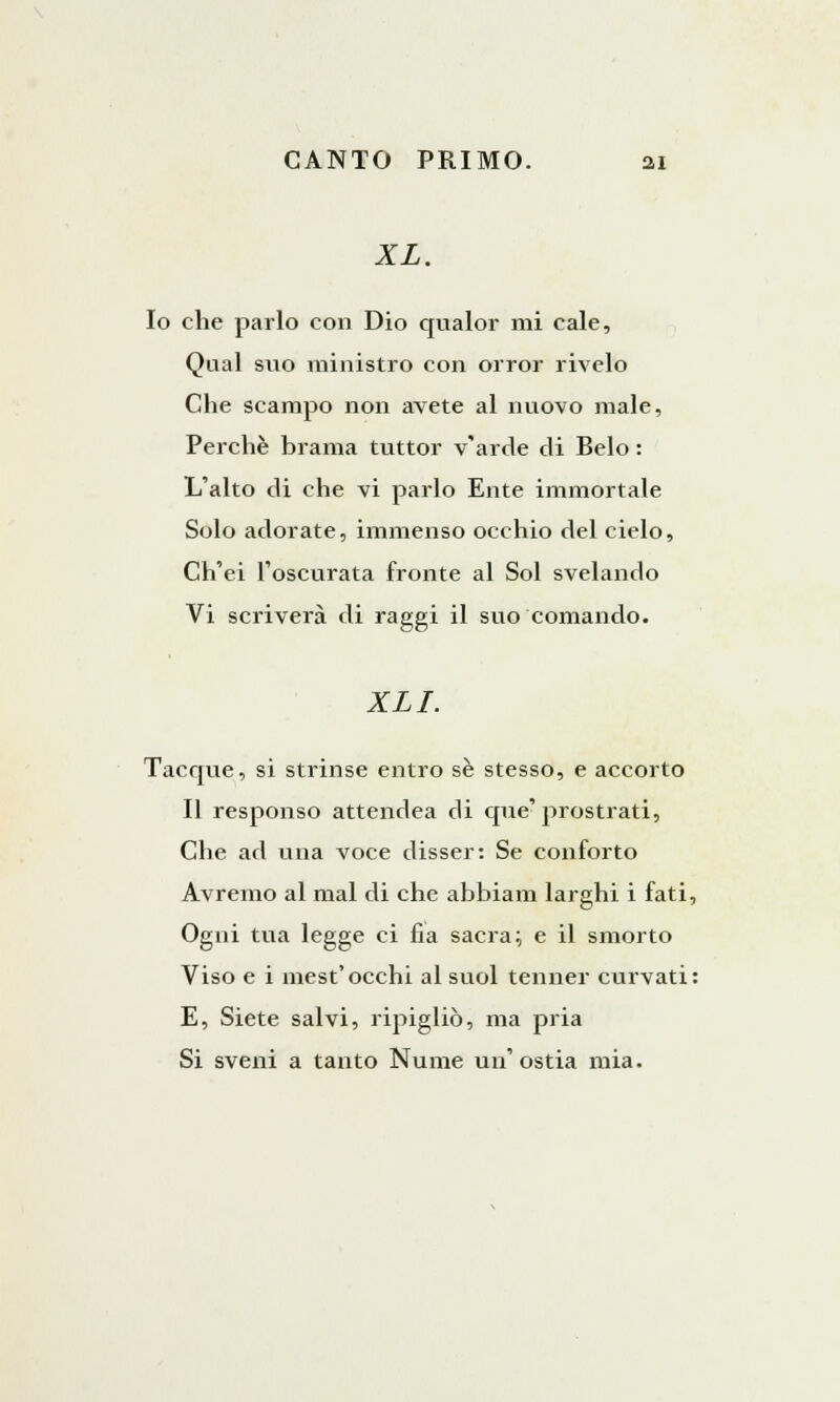 XL. Io che parlo con Dio qualor mi cale, Qual suo ministro con orror rivelo Che scampo non avete al nuovo male, Perchè brama tuttor v'arde di Belo : L'alto di che vi parlo Ente immortale Solo adorate, immenso occhio del cielo, Ch'ei l'oscurata fronte al Sol svelando Vi scriverà di raggi il suo comando. XLI. Tacque, si strinse entro se stesso, e accorto Il responso attendea di que'prostrati, Che ad una voce disser: Se conforto Avremo al mal di che abbiam larghi i fati, Ogni tua legge ci fia sacra; e il smorto Viso e i mest'occhi al suol tenner curvati: E, Siete salvi, ripigliò, ma pria Si sveni a tanto Nume un' ostia mia.