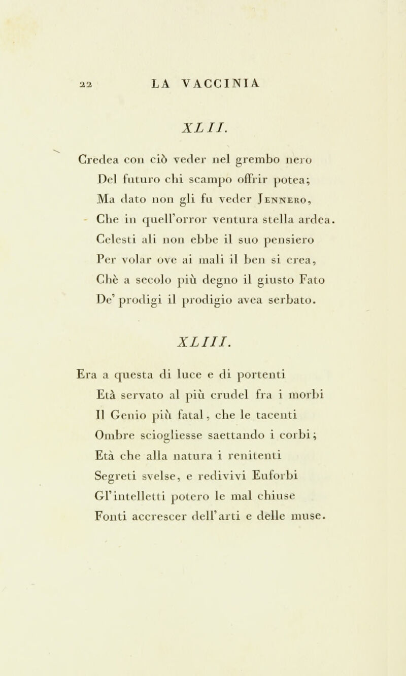 XLII. Credea con ciò veder nel grembo nero Del futuro chi scampo offrir potea; Ma dato non gli fu veder Jennero, Che in quell'orror ventura stella ardea. Celesti ali non ebbe il suo pensiero Per volar ove ai inali il ben si crea, Che a secolo più degno il giusto Fato De' prodigi il prodigio avea serbato. XLIII. Era a questa di luce e di portenti Età servato al più crudel fra i morbi Il Genio più fatai, che le tacenti Ombre sciogliesse saettando i corbi ; Età che alla natura i renitenti Segreti svelse, e redivivi Euforbi GÌ'intelletti poterò le mal chiuse Fonti accrescer dell'arti e delle muse.