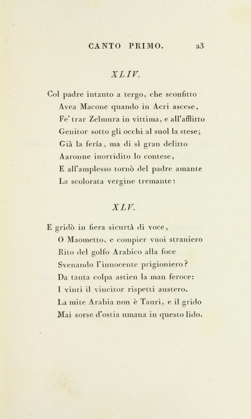 XLIV. Col padre intanto a tergo, che sconfitto Avea Macone quando in Acri ascese, Fé' trar Zelmura in vittima, e all'afflitto Genitor sotto gli occhi al suol la stese; Già la feria, ma di sì gran delitto Aaronne inorridito lo contese, E all'amplesso tornò del padre amante La scolorata vergine tremante : XLV. E gridò in fiera sicurtà di voce, 0 Maometto, e compier vuoi straniero Rito del golfo Arabico alla foce Svenando l'innocente prigioniero? Da tanta colpa astien la man feroce: 1 vinti il vincitor rispetti austero. La mite Arabia non è Tauri, e il grido Mai sorse d'ostia umana in questo lido.