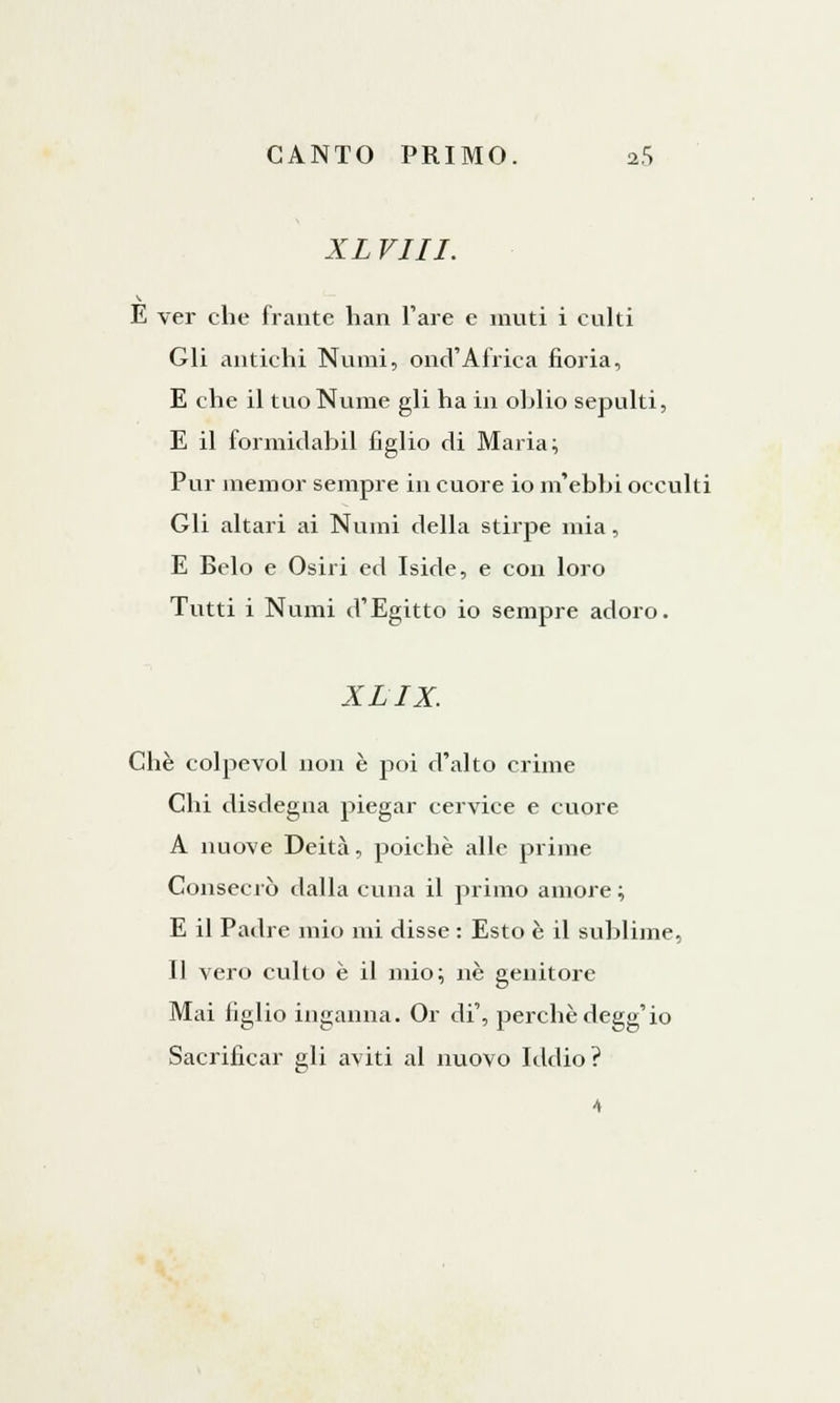 XL Vili. E ver che frante han l'are e muti i culti Gli antichi Numi, ond'Africa noria, E che il tuo Nume gli ha in ohlio sepulti, E il formidabil figlio di Maria; Pur memor sempre in cuore io m'ebbi occulti Gli altari ai Numi della stirpe mia, E Belo e Osili ed Iside, e con loro Tutti i Numi d'Egitto io sempre adoro. XLIX. Che colpevol non è poi d'alto crime Chi disdegna piegar cervice e cuore A nuove Deità, poiché alle prime Consecrò dalla cuna il primo amore ; E il Padre mio mi disse : Esto è il sublime, Il vero culto è il mio; ne genitore Mai figlio inganna. Or di', perchè degg'io Sacrificar gli aviti al nuovo Iddio? 4