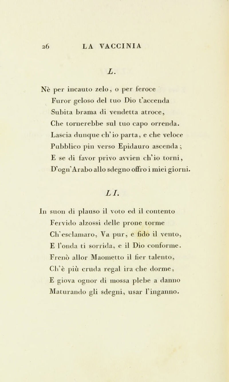 Ne per incauto zelo, o per feroce Furor geloso del tuo Dio t'accenda Subita brama di vendetta atroce, Che tornerebbe sul tuo capo orrenda. Lascia dunque ch'io parta, e che veloce Pubblico pin verso Epidauro ascenda ; E se di favor privo awien ch'io torni, D'ogn'Arabo allo sdegno offro i miei giorni. LI. In suon di plauso il voto ed il contento Fervido alzossi delle prone torme Ch'esclamalo, Va pur, e fido il vento, E l'onda ti sorrida, e il Dio conforme. Frenò allor Maometto il fier talento, Ch'è più cruda regal ira che dorme, E giova ognor di mossa plebe a danno Maturando gli sdegni, usar l'inganno.