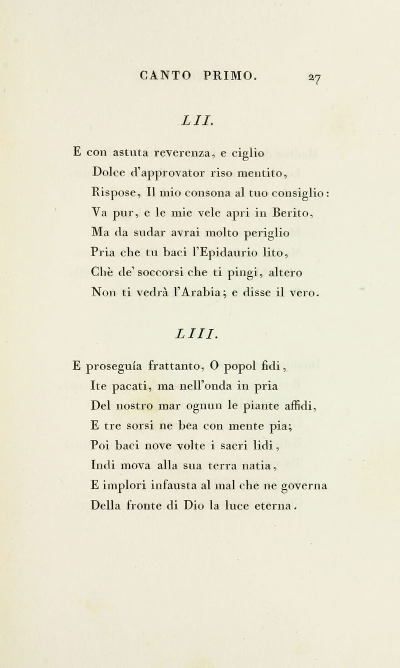 LII. E con astuta reverenza, e ciglio Dolce d'approvator riso mentito, Rispose, Il mio consona al tuo consiglio: Va pur, e le mie vele apri in Berito, Ma ti a sudar avrai molto periglio Pria che tu baci l'Epidaurio lito, Che de'soccorsi che ti pingi, altero Non ti vedrà l'Arabia; e disse il vero. LUI. E proseguia frattanto, 0 popol fidi, Ite pacati, ma nell'onda in pria Del nostro mar ognun le piante affidi, E tre sorsi ne bea con mente pia; Poi baci nove volte i sacri lidi, Indi mova alla sua terra natia, E implori infausta al mal che ne governa Della fronte di Dio la luce eterna.