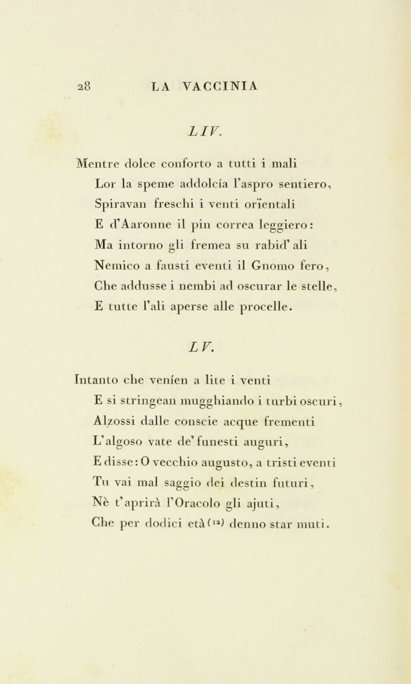 LIV. Mentre dolce conforto a tutti i mali Lor la speme addolcia l'aspro sentiero, Spiravan freschi i venti orientali E d'Aaronne il pin correa leggiero : Ma intorno gli fremea su rabici' ali Nemico a fausti eventi il Gnomo fero, Che addusse i nembi ad oscurar le stelle, E tutte l'ali aperse alle procelle. LV. Intanto che venien a lite i venti E si stringean mugghiando i turbi oscuri, Alzossi dalle conscie acque frementi L'algoso vate de'funesti auguri, E disse :0 vecchio augusto, a tristi eventi Tu vai mal saggio dei destili futuri, Ne t'aprirà l'Oracolo gli ajuti, Che per dodici età(») denno star muti.