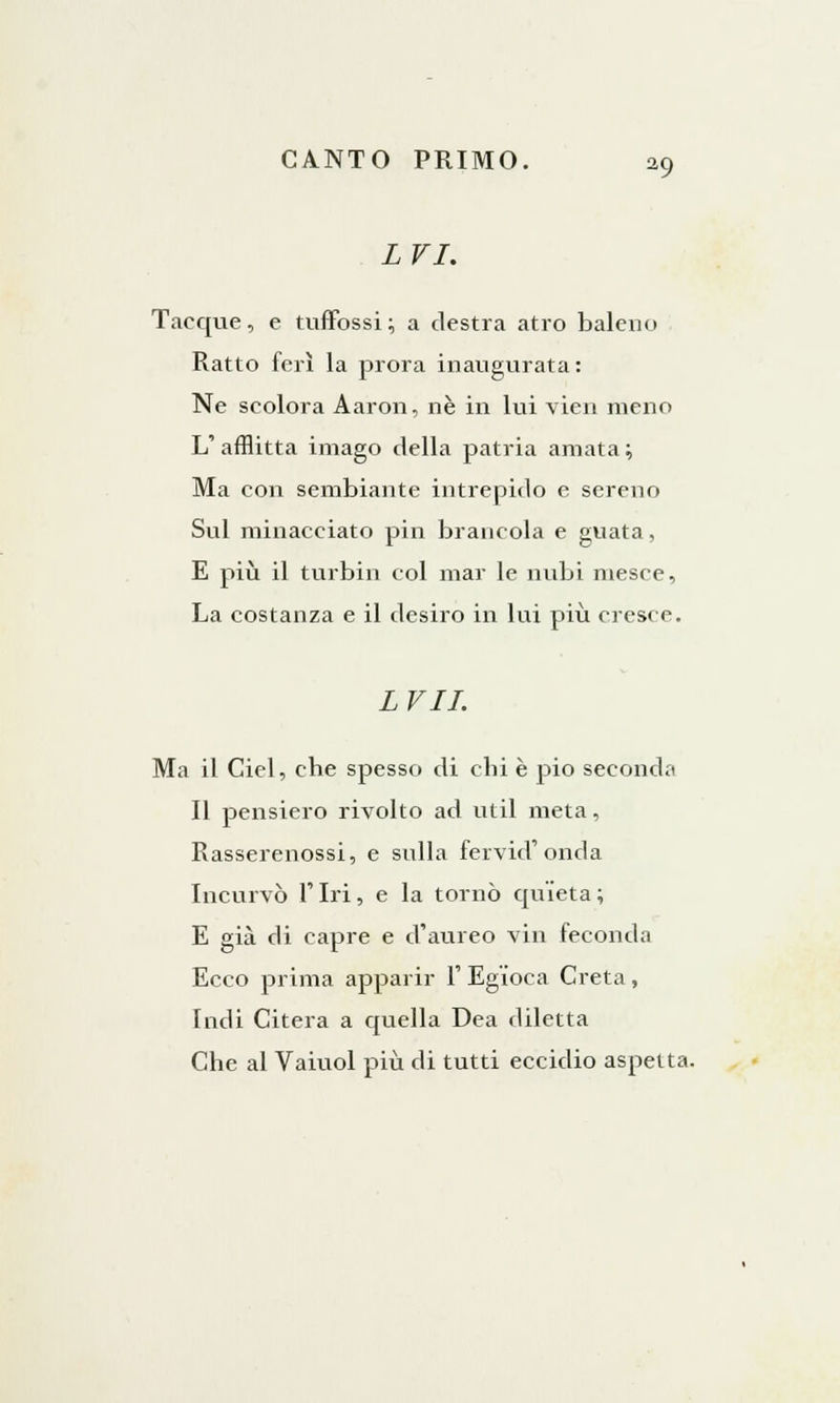 LVI. Tacque, e tuffossi; a destra atro baleno Ratto ferì la prora inaugurata : Ne scolora Aaron, né in lui vien meno L' afflitta imago della patria amata ; Ma con sembiante intrepido e sereno Sul minacciato pin brancola e guata, E più il turbili col mar le nubi mesce, La costanza e il dcsiro in lui più cresce. LVII. Ma il Ciel, che spesso di chi è pio seconda Il pensiero rivolto ad util meta, Rasserenossi, e sulla fervid'onda Incurvò Tiri, e la tornò quieta; E già di capre e d'aureo vin feconda Ecco prima apparir 1' Egioca Creta, Indi Citerà a quella Dea diletta Che al Vaiuol più di tutti eccidio aspetta.