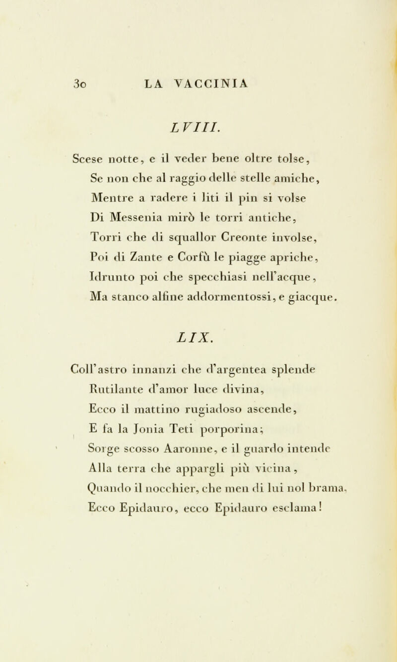 L Vili. Scese notte, e il veder bene oltre tolse, Se non che al raggio delle stelle amiche, Mentre a radere i liti il pin si volse Di Messenia mirò le torri antiche, Torri che di squallor Creonte involse, Poi di Zante e Cor fu le piagge apriche, Idrunto poi che specchiasi nell'acque, Ma stanco alfine addormentossi, e giacque. LIX. Coli'astro innanzi che (l'argentea splende Rutilante d'amor luce divina, Ecco il mattino rugiadoso ascende, E fa la Jonia Teti porporina; Sorge scosso Aaronne, e il guardo intende Alla terra che appaigli più vicina, Quando il nocchier, che mcn di lui noi brama. Ecco Epidauro, ecco Epidauro esclama!