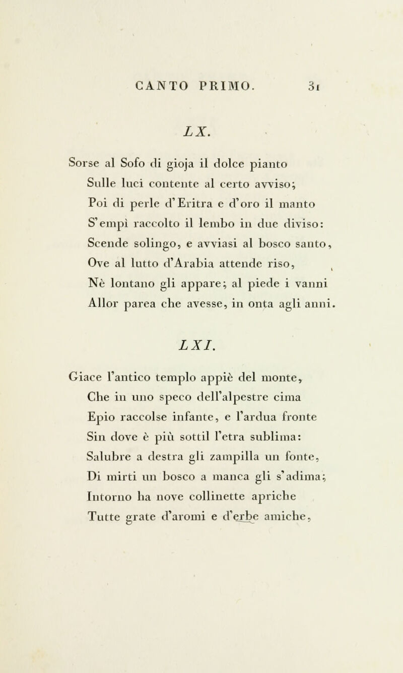 II. Sorse al Sofo di gioja il dolce pianto Sulle luci contente al certo avviso; Poi di perle d'Elitra e d'oro il manto S'empì raccolto il lembo in due diviso: Scende solingo, e avviasi al bosco santo, Ove al lutto d'Arabia attende riso, Né lontano gli appare; al piede i vanni Allor parea che avesse, in onta agli anni. LXI. Giace l'antico tempio appiè del monte, Che in uno speco dell'alpestre cima Epio raccolse infante, e l'ardua fronte Sin dove è più sottil l'etra sublima: Salubre a destra gli zampilla un fonte, Di mirti un bosco a manca gli s'aduna; Intorno ha nove collinette apriche Tutte grate d'aromi e d'erbe amiche.