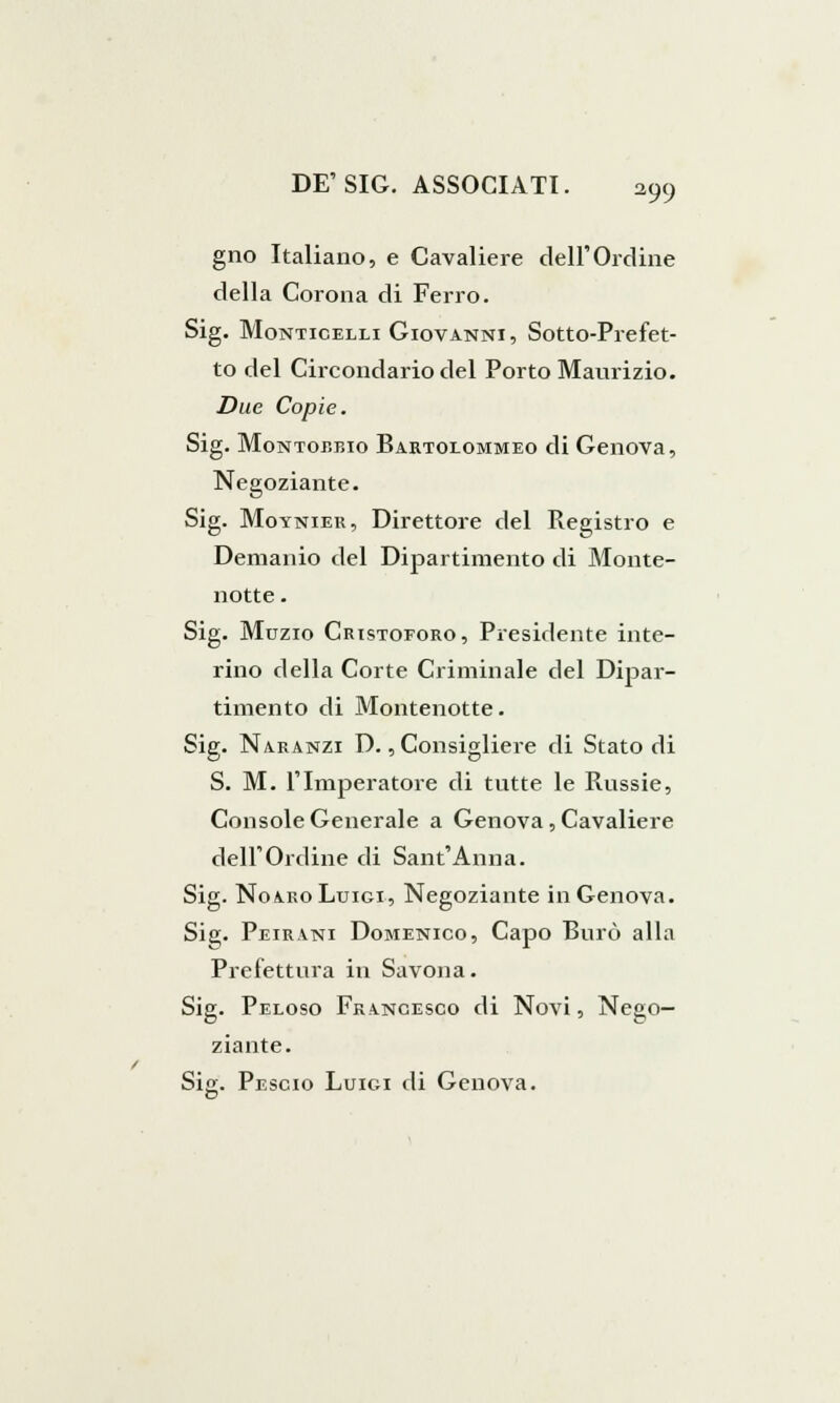 gno Italiano, e Cavaliere dell'Ordine della Corona di Ferro. Sig. Monticelli Giovanni, Sotto-Prefet- to del Circondario del Porto Maurizio. Due Copie. Sig. Montojìbio Bartolommeo di Genova, Negoziante. Sig. Moynieu, Direttore del Registro e Demanio del Dipartimento di Monte- notte . Sig. Muzio Cristoforo, Presidente inte- rino della Corte Criminale del Dipar- timento di Montenotte. Sig. Naranzi D., Consigliere di Stato di S. M. l'Imperatore di tutte le Russie, Console Generale a Genova, Cavaliere dell'Ordine di Sant'Anna. Sig. Noa.ro Luigi, Negoziante in Genova. Sig. Peirani Domenico, Capo Burò alla Prefettura in Savona. Sig. Peloso Francesco di Novi, Nego- ziante. Sig. Pescio Luigi di Genova.