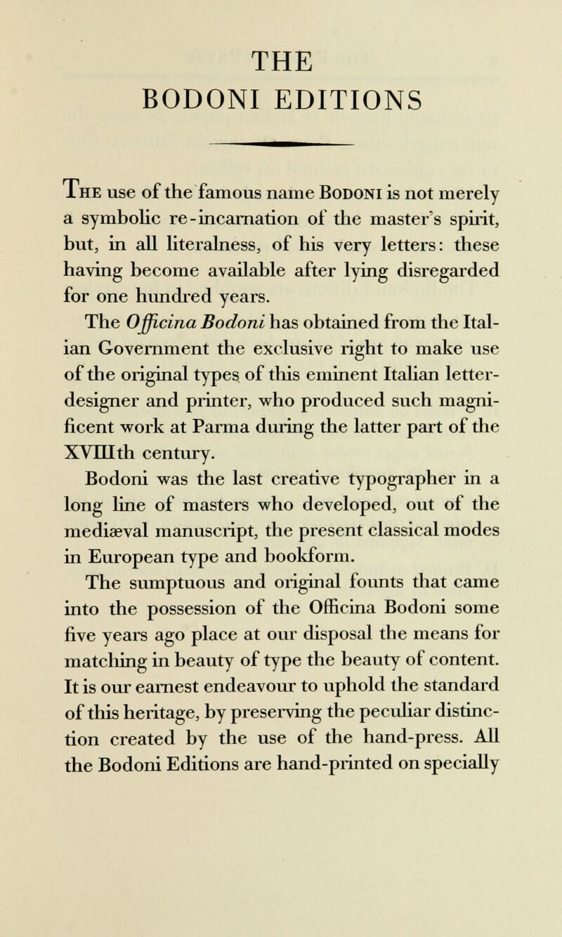 THE BODONI EDITIONS Ihe use of the famous name Bodoni is not merely a symbolic re-incarnation of the master's spirit, but, in ali literalness, of his very letters: these having become available after lying disregarded for one hundred years. The Officina Bodoni has obtained from the Ital- ian Government the exclusive right to make use of the originai types of this eminent Italian lettei-- designer and printer, who produced such magni- ficent work at Parma duiing the latter part of the XVIIIth century. Bodoni was the last creative typographer in a long line of masters who developed, out of the mediaeval manuscript, the present classical modes in European type and bookform. The sumptuous and originai founts that carne into the possession of the Officina Bodoni some five years ago place at our disposai the means for matcliing in beauty of type the beauty of content. It is our eamest endeavour to uphold the standard of this heritage, by preserving the peculiar distinc- tion created by the use of the hand-press. AH the Bodoni Editions are hand-printed on specially