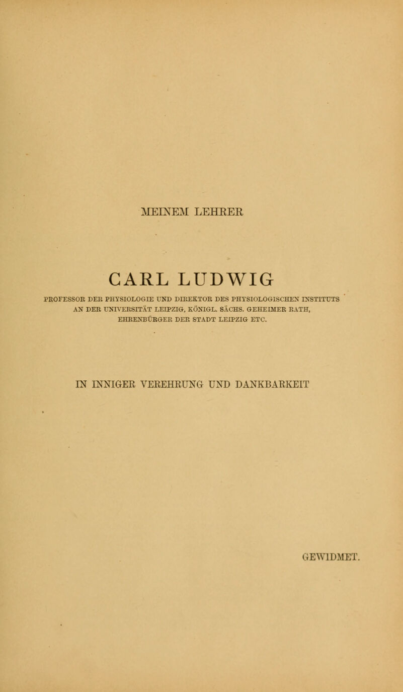 MEINEM LEHRER CARL LUDWIG PROFESSOR DER PHYSIOLOGIE UND DIREKTOR DES PHYSIOLOGISCHEN INSTITUTS AN DER UNIVERSITÄT LEIPZIG, KÖNIGL. SACHS. GEHEIMER RATH, EHRENBÜRGER DER STADT LEIPZIG ETC. IN INNIGER VEREHRUNG UND DANKBARKEIT GEWIDMET.