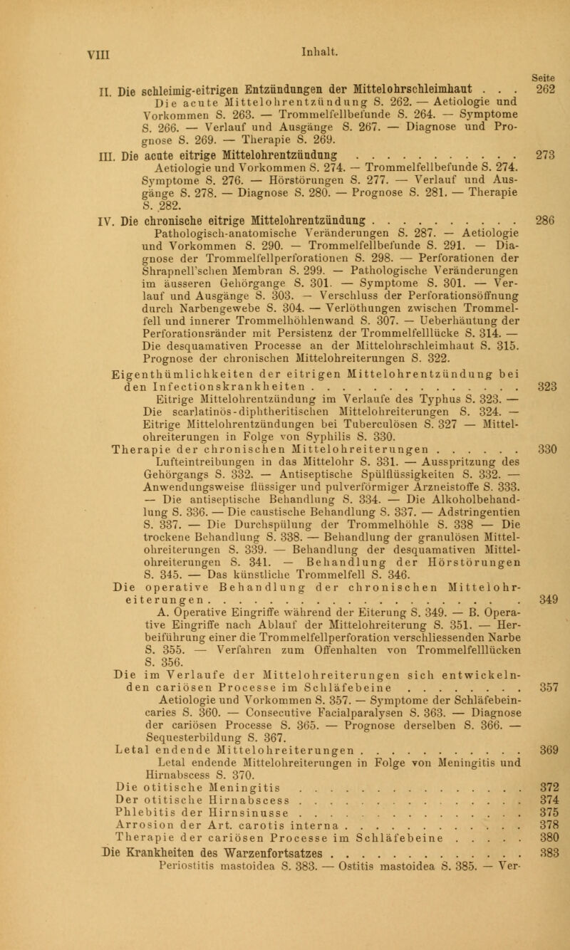 Seite II. Die schleimig-eitrigen Entzündungen der Mittelohrschleimhaut . . . 262 Die acute Mittelohrentzündung S. 262. — Aetiologie und Vorkommen S. 263. — Trommelfellbelünde S. 264. — Symptome S. 266. — Verlauf und Ausgänge S. 267. — Diagnose und Pro- gnose S. 269. — Therapie S. 269. III. Die acute eitrige Mittelohrentzündung 273 Aetiologie und Vorkommen S. 274. — Trommelfellbefunde S. 274. Symptome S. 276. — Hörstörungen S. 277. — Verlauf und Aus- gänge S. 278. — Diagnose S. 280. — Prognose S. 281. — Therapie 8. 282. IV. Die chronische eitrige Mittelohrentzündung 286 Pathologisch-anatomische Veränderungen S. 287. — Aetiologie und Vorkommen S. 290. — Trommelfellbefunde S. 291. — Dia- gnose der Trommelfellperforationen S. 298. — Perforationen der Shrapnell'schen Membran S. 299. — Pathologische Veränderungen im äusseren Gehörgange S. 301. — Symptome S. 301. — Ver- lauf und Ausgänge S. 303. — Verschluss der Perforationsöffnung durch Narbengewebe S. 304. — Verlöthungen zwischen Trommel- fell und innerer Trommelhöhlenwand S. 307. — Ueberhäutung der Perforationsränder mit Persistenz der Trommelfelllücke S. 314. — Die desquamativen Processe an der Mittelohrschleimhaut S. 315. Prognose der chronischen Mittelohreiterungen S. 322. Eigenthümlichkeiten der eitrigen Mittelohrentzündung bei den Infectionskrankheiten 323 Eitrige Mittelohrentzündung im Verlaufe des Typhus S. 323. — Die scarlatinös-diphtherischen Mittelohreiterungen S. 324. — Eitrige Mittelohrentzündungen bei Tuberculosen S. 327 — Mittel- ohreiterungen in Folge von Syphilis S. 330. Therapie der chronischen Mittelohreiterungen 330 Lufteintreibungen in das Mittelohr S. 331. — Ausspritzung des Gehörgangs S. 332. — Antiseptische Spülflüssigkeiten S. 332. — Anwendungsweise flüssiger und pulverförmiger Arzneistoffe S. 333. — Die antiseptische Behandlung S. 334. — Die Alkoholbehand- lung S. 336. — Die caustische Behandlung S. 337. — Adstringentien S. 337. — Die Durchspülung der Trommelhöhle S. 338 — Die trockene Behandlung S. 338. — Behandlung der granulösen Mittel- ohreiterungen S. 339. — Behandlung der desquamativen Mittel- ohreiterungen S. 341. — Behandlung der Hörstörungen S. 345. — Das künstliche Trommelfell S. 346. Die operative Behandlung der chronischen Mittelohr- eiterungen . 349 A. Operative Eingriffe während der Eiterung S. 349. — B. Opera- tive Eingriffe nach Ablauf der Mittelohreiterung S. 351. — Her- beiführung einer die Trommelfellperforation verschliessenden Narbe S. 355. — Verfahren zum Offenhalten von Trommelfelllücken S. 356. Die im Verlaufe der Mittelohreiterungen sich entwickeln- dencariösen Processe im Schläfebeine 357 Aetiologie und Vorkommen S. 357. — Symptome der Schläfebein- caries S. 360. — Consecutive Facialparalysen S. 363. — Diagnose der cariösen Processe S. 365. — Prognose derselben S. 366. — Sequesterbildung S. 367. Letal endende Mittelohreiterungen 369 Letal endende Mittelohreiterungen in Folge von Meningitis und Hirnabscess S. 370. Die otitische Meningitis Der otitische Hirnabscess Phlebitis der Hirnsinusse Arrosion der Art. carotis interna Therapie der cariösen Processe im Schläfebeine Die Krankheiten des Warzenfortsatzes 383 Periostitis mastoidea S. 383. — Ostitis mastoidea S. 385. — Ver-