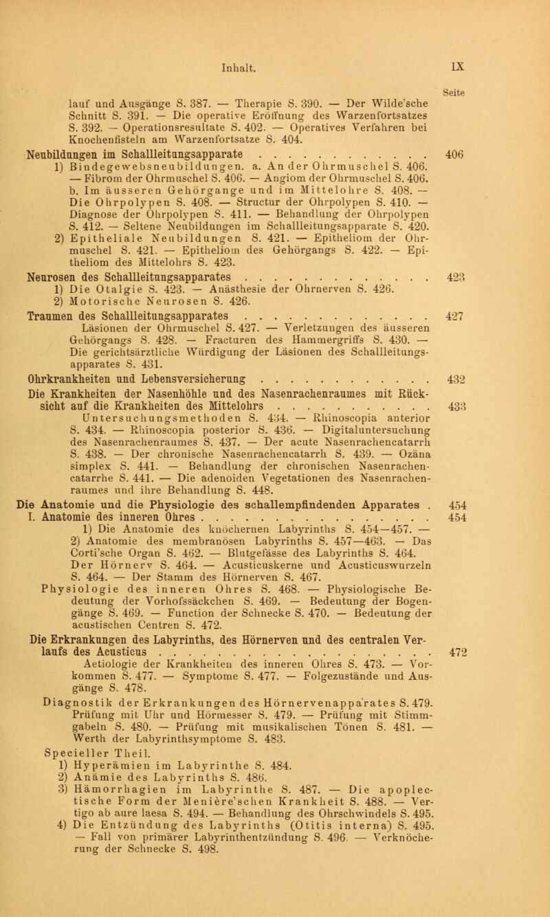 Seite lauf und Ausgänge S. 387. — Therapie S. 390. — Der Wilde'sche Schnitt S. 391. — Die operative Eröffnung des Warzenfortsatzes S. 392. — Operationsresultate S. 402. — Operatives Verfahren bei Knochenfisteln am Warzenfortsatze S. 404. Neubildungen im Schallleitangsapparate 406 1) Bindegewebsneubildungen. a. An der Ohrmuschel S. 406. — Fibrom der Ohrmuschel S. 406. — Angiom der Ohrmuschel S. 406. b. Im äusseren Gehörgange und im Mittelohre S. 408. — Die Ohrpolypen S. 408. — Structur der Ohrpolypen S. 410. — Diagnose der Ohrpolypen S. 411. — Behandlung der Ohrpolypen S. 412. — Seltene Neubildungen im Schallleitungsapparate S. 420. 2) Epitheliale Neubildungen S. 421. — Epitheliom der Ohr- muschel S. 421. — Epitheliom des Gehörgangs S. 422. — Epi- theliom des Mittelohrs S. 423. Neurosen des Schallleitungsapparates 423 1) Die Otalgie S. 423. — Anästhesie der Ohrnerven S. 426. 2) Motorische Neurosen S. 426. Traumen des Schallleitungsapparates 427 Läsionen der Ohrmuschel S. 427. — Verletzungen des äusseren Gehörgangs S. 428. — Fracturen des Hammergriffs S. 430. — Die gerichtsärztliche Würdigung der Läsionen des Schallleitungs- apparates S. 431. Ohrkrankheiten und Lebensversicherung 432 Die Krankheiten der Nasenhöhle und des Nasenrachenraumes mit Rück- sicht auf die Krankheiten des Mittelohrs 433 Untersuchungsmethoden S. 4o4. — Rhinoscopia anterior S. 434. — Rhinoscopia posterior S. 436. — Digitaluntersuchung des Nasenrachenraumes S. 437. — Der acute Nasenrachencatarrh S. 438. — Der chronische Nasenrachencatarrh S. 439. — Ozäna simplex S. 441. — Behandlung der chronischen Nasenrachen- catarrhe S. 441. — Die adenoiden Vegetationen des Nasenrachen- raumes und ihre Behandlung S. 448. Die Anatomie und die Physiologie des schallempfindenden Apparates . 454 I. Anatomie des inneren Ohres 454 1) Die Anatomie des knöchernen Labyrinths S. 454—457. — 2) Anatomie des membranösen Labyrinths S. 457—463. — Das Corti'sche Organ S. 462. — Blutgefässe des Labyrinths S. 464. Der Hörnerv S. 464. — Acusticuskerne und Acusticuswurzeln S. 464. — Der Stamm des Hörnerven S. 467. Physiologie des inneren Ohres S. 468. — Physiologische Be- deutung der Vorhofssäckchen S. 469. — Bedeutung der Bogen- gänge S. 469. — Function der Schnecke S. 470. — Bedeutung der acustischen Centren S. 472. Die Erkrankungen des Labyrinths, des Hörnerven und des centralen Ver- laufs des Acusticus 472 Aetiologie der Krankheiten des inneren Ohres S. 473. — Vor- kommen S. 477. — Symptome S. 477. — Folgezustände und Aus- gänge S. 478. Diagnostik der Erkrankungen des Hörnervenappärates S. 479. Prüfung mit Uhr und Hörmesser S. 479. — Prüfung mit Stimm- gabeln S. 480. — Prüfung mit musikalischen Tönen S. 481. — Werth der Labyrinthsymptome S. 483. Specieller Theil. 1) Hyperämien im Labyrinthe S. 484. 2) Anämie des Labyrinths S. 486. 3) Hämorrhagien im Labyrinthe S. 487. — Die apoplec- tische Form der M e ni er e'sehen Krankheit S. 488. — Ver- tigo ab aure laesa S. 494. — Behandlung des Ohrschwindels S. 495. 4) Die Entzündung des Labyrinths (Otitis interna) S. 495. — Fall von primärer Labyrinthentzündung S. 496. — Verknöche- rung der Schnecke S. 498.