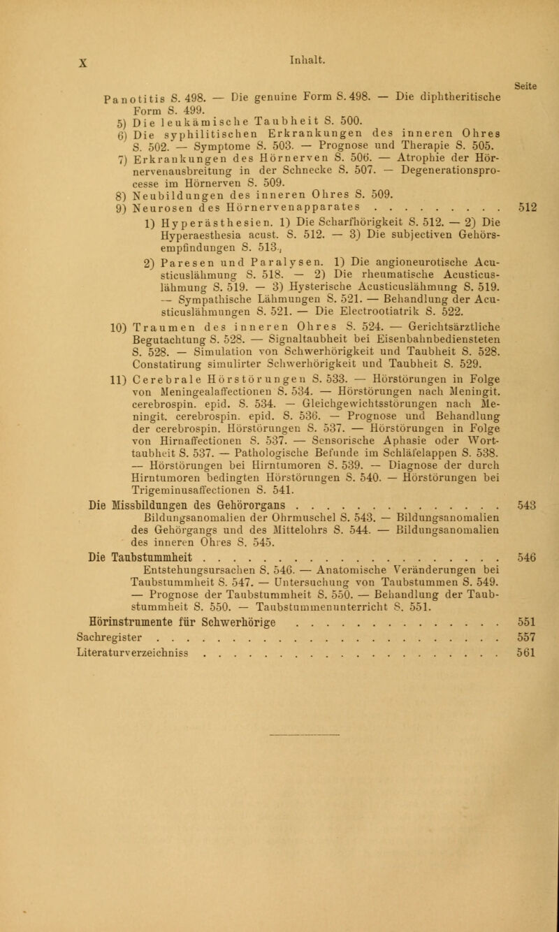 Seite Panotitis S. 498. — Die genuine Form S. 498. — Die diphtherische Form S. 499. 5) Die leukämische Taubheit S. 500. 6) Die syphilitischen Erkrankungen des inneren Ohres S. 502. — Symptome S. 503. — Prognose und Therapie S. 505. 7) Erkrankungen des Hörnerven S. 506. — Atrophie der Hör- nervenausbreitung in der Schnecke S. 507. — Degenerationspro- cesse im Hörnerven S. 509. 8) Neubildungen des inneren Ohres S. 509. 9) Neurosen des Hörnervenapparates 512 1) Hyperästhesien. 1) Die Scharfhörigkeit S. 512. — 2) Die Hyperaesthesia acust. S. 512. — 3) Die subjectiven Gehörs- empfindungen S. 513, 2) Paresen und Paralysen. 1) Die angioneurotische Acu- sticuslähmung S. 518. — 2) Die rheumatische Acusticus- lähmung S. 519. — 3) Hysterische Acusticuslähmung S. 519. — Sympathische Lähmungen S. 521. — Behandlung der Acu- sticuslähmungen S. 521. — Die Electrootiatrik S. 522. 10) Traumen des inneren Ohres S. 524. — Gerichtsärztliche Begutachtung S. 528. — Signaltaubheit bei Eisenbahnbediensteten S. 528. — Simulation von Schwerhörigkeit und Taubheit S. 528. Constatirung simulirter Schwerhörigkeit und Taubheit S. 529. 11) Cerebrale Hörstörungen S. 533. — Hörstörungen in Folge von Meningealaffectionen S. 534. — Hörstörungen nach Meningit. cerebrospin. epid. S. 534. — Gleichgewichtsstörungen nach Me- ningit. cerebrospin. epid. S. 536. — Prognose und Behandlung der cerebrospin. Hörstörungen S. 537. — Hörstöruugen in Folge von Hirnaffectionen S. 537. — Sensorische Aphasie oder Wort- taubheit S. 537. — Pathologische Befunde im Schläfelappen S. 538. — Hörstörungen bei Hirntumoren S. 539. — Diagnose der durch Hirntumoren bedingten Hörstörungen S. 540. — Hörstörungen bei Trigeminusaffectionen S. 541. Die Missbildnngen des Gehörorgans 543 Bildungsanomalien der Ohrmuschel S. 543. — Bildungsanomalien des Gehörgangs und des Mittelohrs S. 544. — Bildungsanomalien des inneren Ohres S. 545. Die Taubstummheit 546 Entstehungsursachen S. 546. — Anatomische Veränderungen bei Taubstummheit S. 547. — Untersuchung von Taubstummen S. 549. — Prognose der Taubstummheit S. 550. — Behandlung der Taub- stummheit S. 550. — Taubstummenunterricht S. 551. Hörinstrumente für Schwerhörige 551 Sachregister 557 Literaturverzeichniss 561