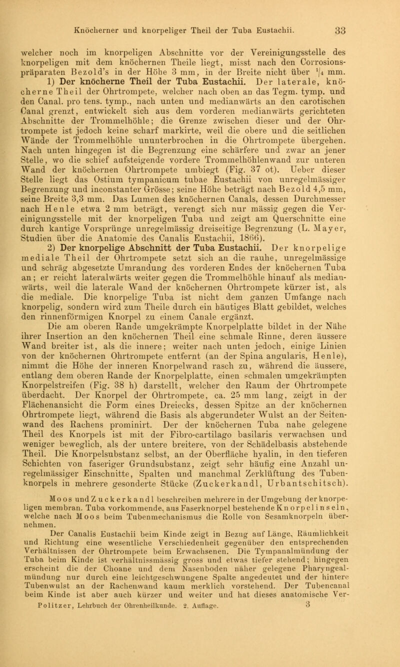 welcher noch im knorpeligen Abschnitte vor der Vereinigungsstelle des knorpeligen mit dem knöchernen Theile liegt, misst nach den Corrosions- präparaten Bezold's in der Höhe 3 mm, in der Breite nicht über lji mm. 1) Der knöcherne Theil der Tuba Eustachii. Der laterale, knö- cherne Theil der Ohrtrompete, welcher nach oben an das Tegm. tymp. und den Canal. pro tens. tymp., nach unten und medianwärts an den carotischen Canal grenzt, entwickelt sich aus dem vorderen medianwärts gerichteten Abschnitte der Trommelhöhle; die Grenze zwischen dieser und der Ohr- trompete ist jedoch keine scharf markirte, weil die obere und die seitlichen Wände der Trommelhöhle ununterbrochen in die Ohrtrompete übergehen. Nach unten hingegen ist die Begrenzung eine schärfere und zwar an jener Stelle, wo die schief aufsteigende vordere Trommelhöhlenwand zur unteren Wand der knöchernen Ohrtrompete umbiegt (Fig. 37 ot). Ueber dieser Stelle liegt das Ostium tympanicum tubae Eustachii von unregelmässiger Begrenzung und inconstanter Grösse; seine Höhe beträgt nach Bezold 4,5 mm, seine Breite 3,3 mm. Das Lumen des knöchernen Canals, dessen Durchmesser nach He nie etwa 2 mm beträgt, verengt sich nur massig gegen die Ver- einigungsstelle mit der knorpeligen Tuba und zeigt am Querschnitte eine durch kantige Vorsprünge unregelmässig dreiseitige Begrenzung (L. Mayer, Studien über die Anatomie des Canalis Eustachii, 1866). 2) Der knorpelige Abschnitt der Tuba Eustachii. Der knorpelige mediale Theil der Ohrtrompete setzt sich an die rauhe, unregelmässige und schräg abgesetzte Umrandung des vorderen Endes der knöchernen Tuba an; er reicht lateralwärts weiter gegen die Trommelhöhle hinauf als median- wärts, weil die laterale Wand der knöchernen Ohrtrompete kürzer ist, als die mediale. Die knorpelige Tuba ist nicht dem ganzen Umfange nach knorpelig, sondern wird zum Theile durch ein häutiges Blatt gebildet, welches den rinnenförmigen Knorpel zu einem Canale ergänzt. Die am oberen Rande umgekrämpte Knorpelplatte bildet in der Nähe ihrer Insertion an den knöchernen Theil eine schmale Rinne, deren äussere Wand breiter ist, als die innere; weiter nach unten jedoch, einige Linien von der knöchernen Ohrtrompete entfernt (an der Spina angularis, Henle), nimmt die Höhe der inneren Knorpelwand rasch zu, während die äussere, entlang dem oberen Rande der Knorpelplatte, einen schmalen umgekrämpten Knorpelstreifen (Fig. 38 h) darstellt, welcher den Raum der Ohrtrompete überdacht. Der Knorpel der Ohrtrompete, ca. 25 mm lang, zeigt in der Flächenansicht die Form eines Dreiecks, dessen Spitze an der knöchernen Ohrtrompete liegt, während die Basis als abgerundeter Wulst an der Seiten- wand des Rachens prominirt. Der der knöchernen Tuba nahe gelegene Theil des Knorpels ist mit der Fibro-cartilago basilaris verwachsen und weniger beweglich, als der untere breitere, von der Schädelbasis abstehende Theil. Die Knorpelsubstanz selbst, an der Oberfläche hyalin, in den tieferen Schichten von faseriger Grundsubstanz, zeigt sehr häufig eine Anzahl un- regelmässiger Einschnitte, Spalten und manchmal Zerklüftung des Tuben- knorpels in mehrere gesonderte Stücke (Zuckerkandl, Urbantschitsch). Moos und Zuckerkandl beschreiben mehrere in der Umgebung der knorpe- ligen membran. Tuba vorkommende, aus Faserknorpel bestehende Knorpelinseln, welche nach Moos beim Tubenmechanismus die Rolle von Sesamknorpeln über- nehmen. Der Canalis Eustachii beim Kinde zeigt in Bezug auf Länge, Räumlichkeit und Richtung eine wesentliche Verschiedenheit gegenüber den entsprechenden Verhältnissen der Ohrtrompete beim Erwachsenen. Die Tympanalmiindung der Tuba beim Kinde ist verhältnissmässig gross und etwas tiefer stehend; hingegen erscheint die der Choane und dem Nasenboden näher gelegene Pharyngeal- mündung nur durch eine leichtgeschwungene Spalte angedeutet und der hintere Tubenwulst an der Rachenwand kaum merklich vorstehend. Der Tubencanal beim Kinde ist aber auch kürzer und weiter und hat dieses anatomische Ver- Politzer, Lehrbuch der Ohrenheilkunde. 2. Auflage. 3